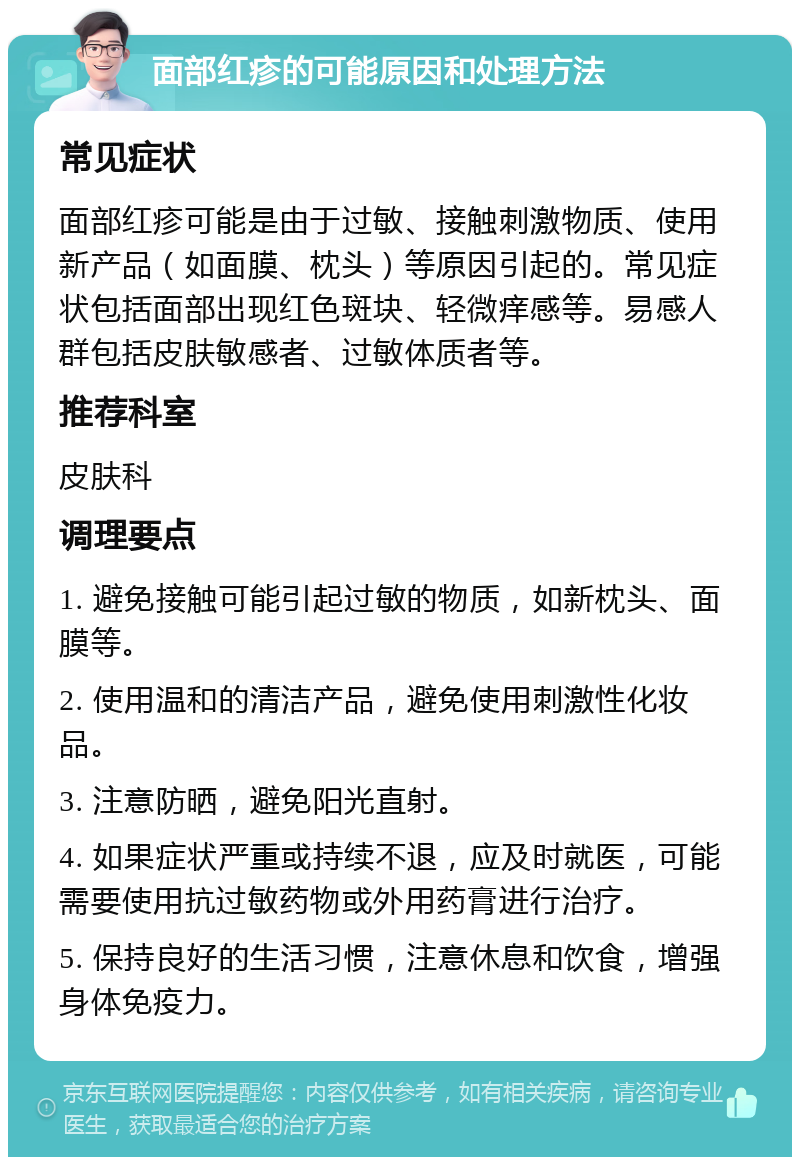 面部红疹的可能原因和处理方法 常见症状 面部红疹可能是由于过敏、接触刺激物质、使用新产品（如面膜、枕头）等原因引起的。常见症状包括面部出现红色斑块、轻微痒感等。易感人群包括皮肤敏感者、过敏体质者等。 推荐科室 皮肤科 调理要点 1. 避免接触可能引起过敏的物质，如新枕头、面膜等。 2. 使用温和的清洁产品，避免使用刺激性化妆品。 3. 注意防晒，避免阳光直射。 4. 如果症状严重或持续不退，应及时就医，可能需要使用抗过敏药物或外用药膏进行治疗。 5. 保持良好的生活习惯，注意休息和饮食，增强身体免疫力。