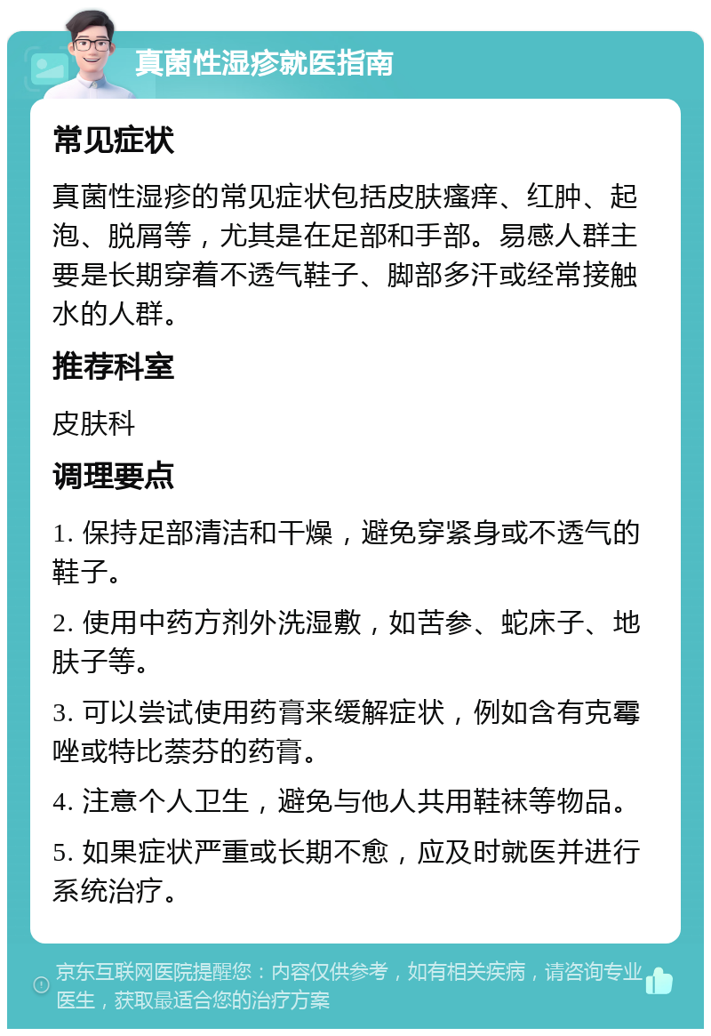 真菌性湿疹就医指南 常见症状 真菌性湿疹的常见症状包括皮肤瘙痒、红肿、起泡、脱屑等，尤其是在足部和手部。易感人群主要是长期穿着不透气鞋子、脚部多汗或经常接触水的人群。 推荐科室 皮肤科 调理要点 1. 保持足部清洁和干燥，避免穿紧身或不透气的鞋子。 2. 使用中药方剂外洗湿敷，如苦参、蛇床子、地肤子等。 3. 可以尝试使用药膏来缓解症状，例如含有克霉唑或特比萘芬的药膏。 4. 注意个人卫生，避免与他人共用鞋袜等物品。 5. 如果症状严重或长期不愈，应及时就医并进行系统治疗。