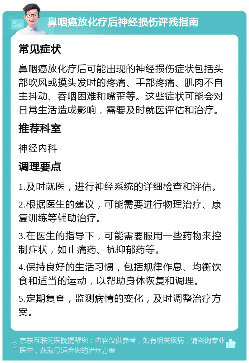 鼻咽癌放化疗后神经损伤评残指南 常见症状 鼻咽癌放化疗后可能出现的神经损伤症状包括头部吹风或摸头发时的疼痛、手部疼痛、肌肉不自主抖动、吞咽困难和嘴歪等。这些症状可能会对日常生活造成影响，需要及时就医评估和治疗。 推荐科室 神经内科 调理要点 1.及时就医，进行神经系统的详细检查和评估。 2.根据医生的建议，可能需要进行物理治疗、康复训练等辅助治疗。 3.在医生的指导下，可能需要服用一些药物来控制症状，如止痛药、抗抑郁药等。 4.保持良好的生活习惯，包括规律作息、均衡饮食和适当的运动，以帮助身体恢复和调理。 5.定期复查，监测病情的变化，及时调整治疗方案。