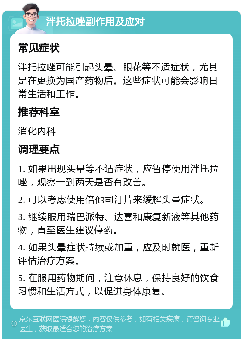 泮托拉唑副作用及应对 常见症状 泮托拉唑可能引起头晕、眼花等不适症状，尤其是在更换为国产药物后。这些症状可能会影响日常生活和工作。 推荐科室 消化内科 调理要点 1. 如果出现头晕等不适症状，应暂停使用泮托拉唑，观察一到两天是否有改善。 2. 可以考虑使用倍他司汀片来缓解头晕症状。 3. 继续服用瑞巴派特、达喜和康复新液等其他药物，直至医生建议停药。 4. 如果头晕症状持续或加重，应及时就医，重新评估治疗方案。 5. 在服用药物期间，注意休息，保持良好的饮食习惯和生活方式，以促进身体康复。