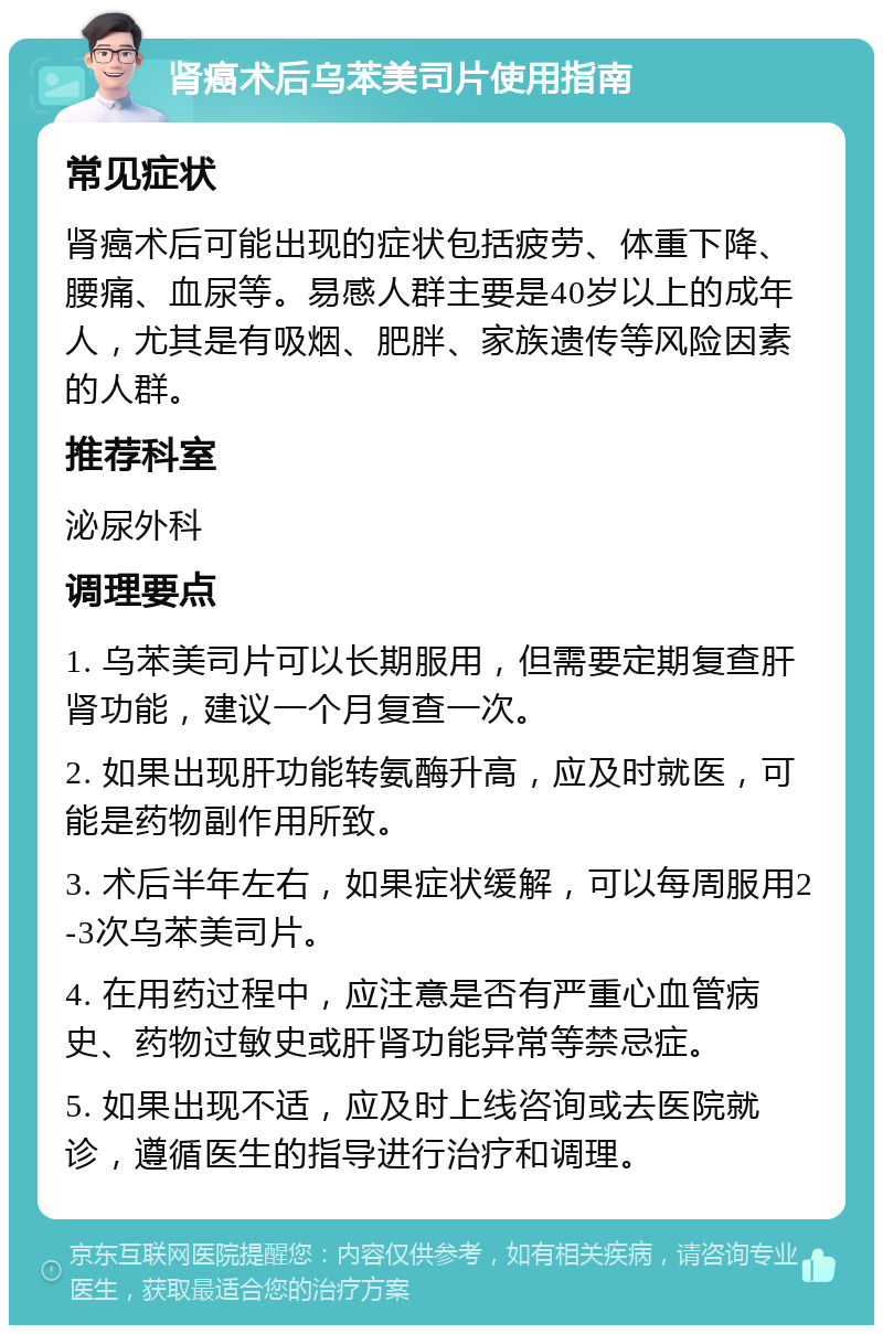 肾癌术后乌苯美司片使用指南 常见症状 肾癌术后可能出现的症状包括疲劳、体重下降、腰痛、血尿等。易感人群主要是40岁以上的成年人，尤其是有吸烟、肥胖、家族遗传等风险因素的人群。 推荐科室 泌尿外科 调理要点 1. 乌苯美司片可以长期服用，但需要定期复查肝肾功能，建议一个月复查一次。 2. 如果出现肝功能转氨酶升高，应及时就医，可能是药物副作用所致。 3. 术后半年左右，如果症状缓解，可以每周服用2-3次乌苯美司片。 4. 在用药过程中，应注意是否有严重心血管病史、药物过敏史或肝肾功能异常等禁忌症。 5. 如果出现不适，应及时上线咨询或去医院就诊，遵循医生的指导进行治疗和调理。