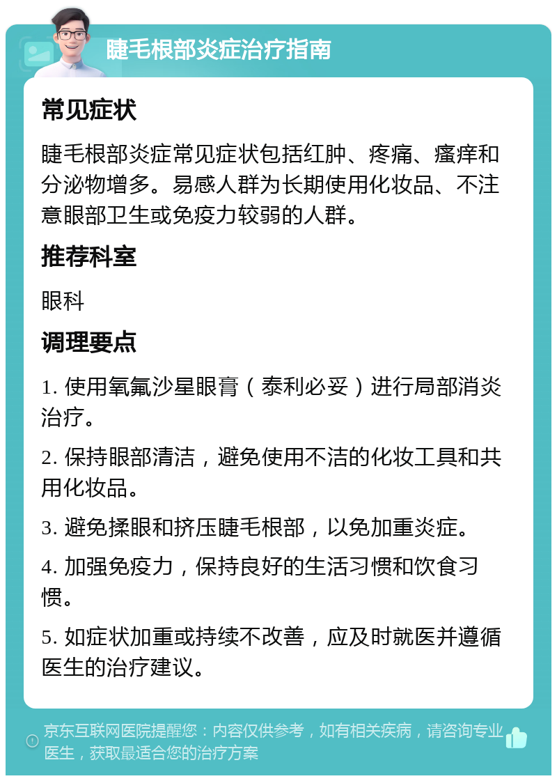 睫毛根部炎症治疗指南 常见症状 睫毛根部炎症常见症状包括红肿、疼痛、瘙痒和分泌物增多。易感人群为长期使用化妆品、不注意眼部卫生或免疫力较弱的人群。 推荐科室 眼科 调理要点 1. 使用氧氟沙星眼膏（泰利必妥）进行局部消炎治疗。 2. 保持眼部清洁，避免使用不洁的化妆工具和共用化妆品。 3. 避免揉眼和挤压睫毛根部，以免加重炎症。 4. 加强免疫力，保持良好的生活习惯和饮食习惯。 5. 如症状加重或持续不改善，应及时就医并遵循医生的治疗建议。