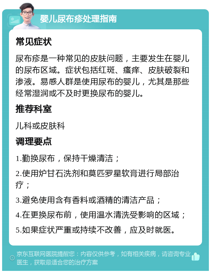 婴儿尿布疹处理指南 常见症状 尿布疹是一种常见的皮肤问题，主要发生在婴儿的尿布区域。症状包括红斑、瘙痒、皮肤破裂和渗液。易感人群是使用尿布的婴儿，尤其是那些经常湿润或不及时更换尿布的婴儿。 推荐科室 儿科或皮肤科 调理要点 1.勤换尿布，保持干燥清洁； 2.使用炉甘石洗剂和莫匹罗星软膏进行局部治疗； 3.避免使用含有香料或酒精的清洁产品； 4.在更换尿布前，使用温水清洗受影响的区域； 5.如果症状严重或持续不改善，应及时就医。