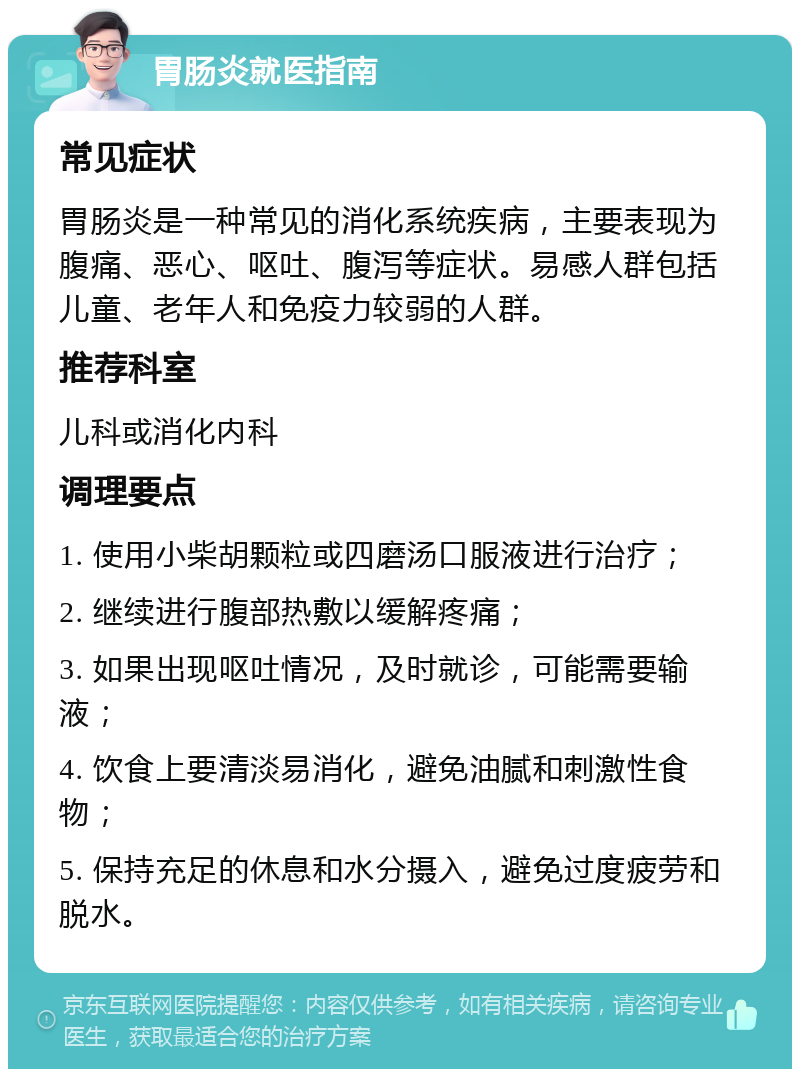 胃肠炎就医指南 常见症状 胃肠炎是一种常见的消化系统疾病，主要表现为腹痛、恶心、呕吐、腹泻等症状。易感人群包括儿童、老年人和免疫力较弱的人群。 推荐科室 儿科或消化内科 调理要点 1. 使用小柴胡颗粒或四磨汤口服液进行治疗； 2. 继续进行腹部热敷以缓解疼痛； 3. 如果出现呕吐情况，及时就诊，可能需要输液； 4. 饮食上要清淡易消化，避免油腻和刺激性食物； 5. 保持充足的休息和水分摄入，避免过度疲劳和脱水。