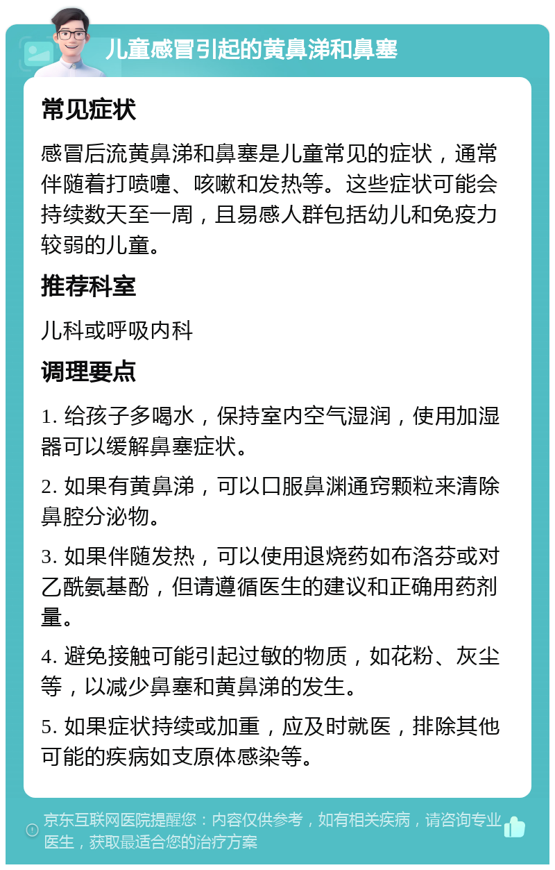 儿童感冒引起的黄鼻涕和鼻塞 常见症状 感冒后流黄鼻涕和鼻塞是儿童常见的症状，通常伴随着打喷嚏、咳嗽和发热等。这些症状可能会持续数天至一周，且易感人群包括幼儿和免疫力较弱的儿童。 推荐科室 儿科或呼吸内科 调理要点 1. 给孩子多喝水，保持室内空气湿润，使用加湿器可以缓解鼻塞症状。 2. 如果有黄鼻涕，可以口服鼻渊通窍颗粒来清除鼻腔分泌物。 3. 如果伴随发热，可以使用退烧药如布洛芬或对乙酰氨基酚，但请遵循医生的建议和正确用药剂量。 4. 避免接触可能引起过敏的物质，如花粉、灰尘等，以减少鼻塞和黄鼻涕的发生。 5. 如果症状持续或加重，应及时就医，排除其他可能的疾病如支原体感染等。