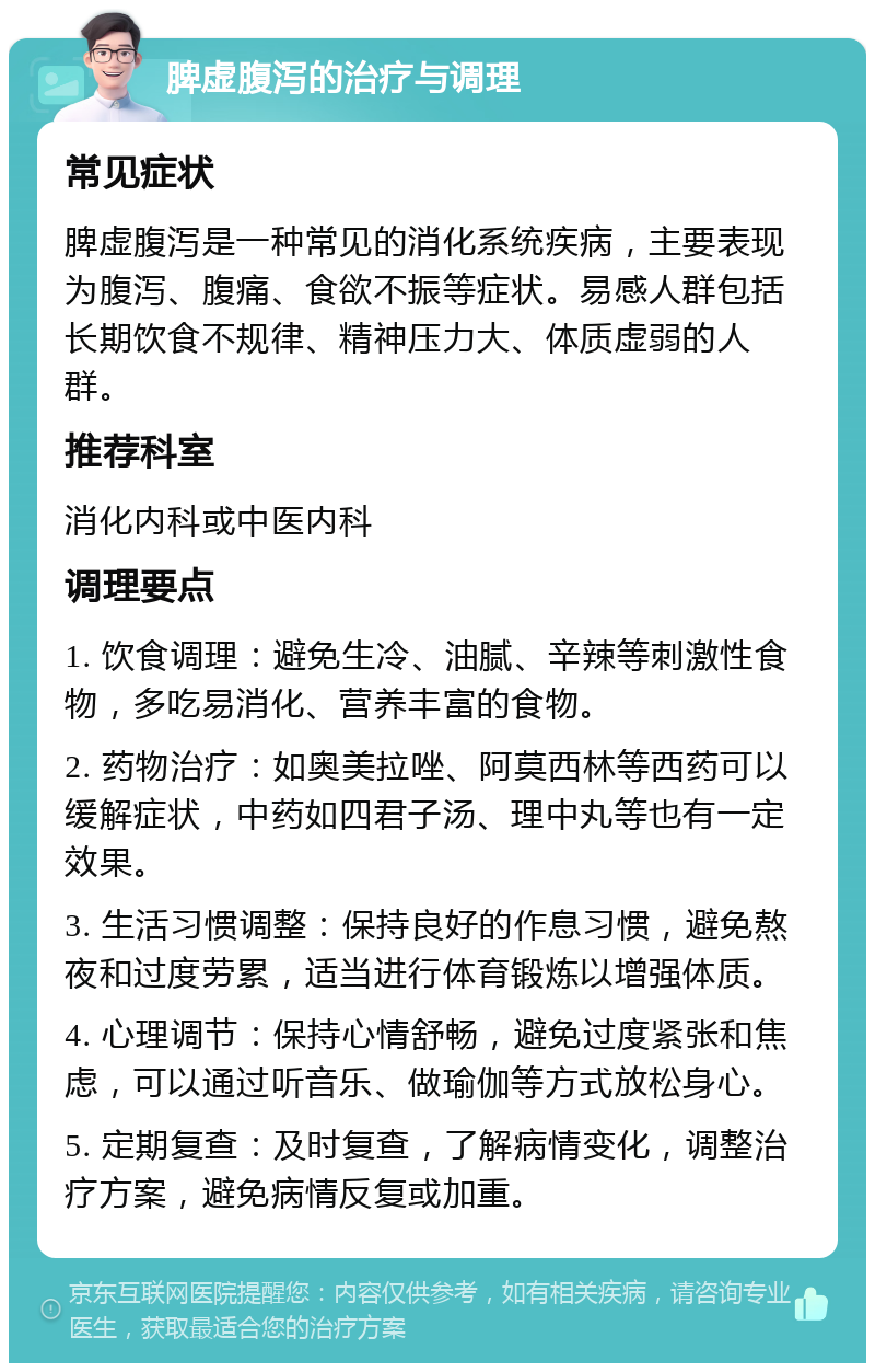 脾虚腹泻的治疗与调理 常见症状 脾虚腹泻是一种常见的消化系统疾病，主要表现为腹泻、腹痛、食欲不振等症状。易感人群包括长期饮食不规律、精神压力大、体质虚弱的人群。 推荐科室 消化内科或中医内科 调理要点 1. 饮食调理：避免生冷、油腻、辛辣等刺激性食物，多吃易消化、营养丰富的食物。 2. 药物治疗：如奥美拉唑、阿莫西林等西药可以缓解症状，中药如四君子汤、理中丸等也有一定效果。 3. 生活习惯调整：保持良好的作息习惯，避免熬夜和过度劳累，适当进行体育锻炼以增强体质。 4. 心理调节：保持心情舒畅，避免过度紧张和焦虑，可以通过听音乐、做瑜伽等方式放松身心。 5. 定期复查：及时复查，了解病情变化，调整治疗方案，避免病情反复或加重。