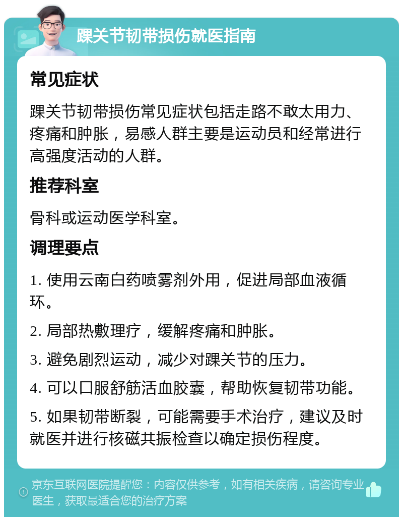 踝关节韧带损伤就医指南 常见症状 踝关节韧带损伤常见症状包括走路不敢太用力、疼痛和肿胀，易感人群主要是运动员和经常进行高强度活动的人群。 推荐科室 骨科或运动医学科室。 调理要点 1. 使用云南白药喷雾剂外用，促进局部血液循环。 2. 局部热敷理疗，缓解疼痛和肿胀。 3. 避免剧烈运动，减少对踝关节的压力。 4. 可以口服舒筋活血胶囊，帮助恢复韧带功能。 5. 如果韧带断裂，可能需要手术治疗，建议及时就医并进行核磁共振检查以确定损伤程度。