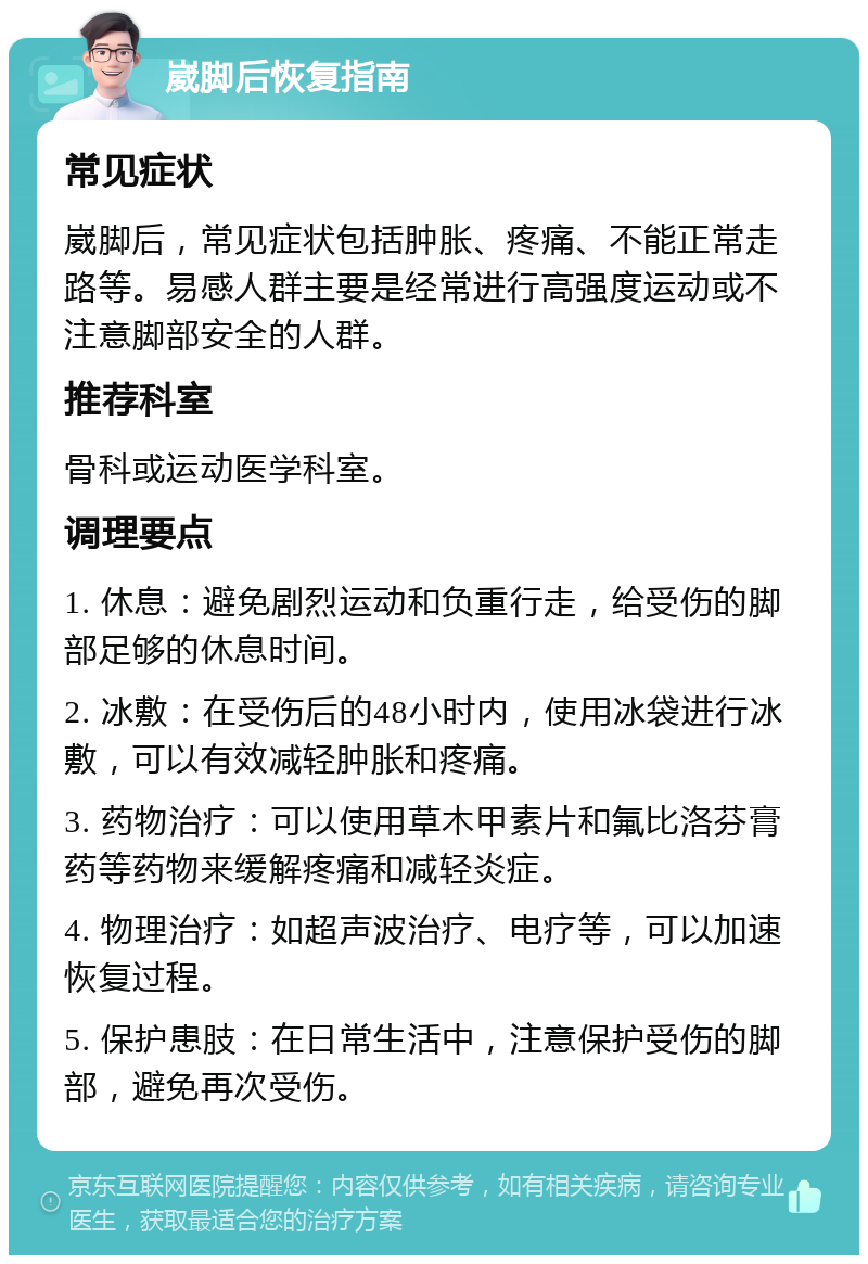 崴脚后恢复指南 常见症状 崴脚后，常见症状包括肿胀、疼痛、不能正常走路等。易感人群主要是经常进行高强度运动或不注意脚部安全的人群。 推荐科室 骨科或运动医学科室。 调理要点 1. 休息：避免剧烈运动和负重行走，给受伤的脚部足够的休息时间。 2. 冰敷：在受伤后的48小时内，使用冰袋进行冰敷，可以有效减轻肿胀和疼痛。 3. 药物治疗：可以使用草木甲素片和氟比洛芬膏药等药物来缓解疼痛和减轻炎症。 4. 物理治疗：如超声波治疗、电疗等，可以加速恢复过程。 5. 保护患肢：在日常生活中，注意保护受伤的脚部，避免再次受伤。