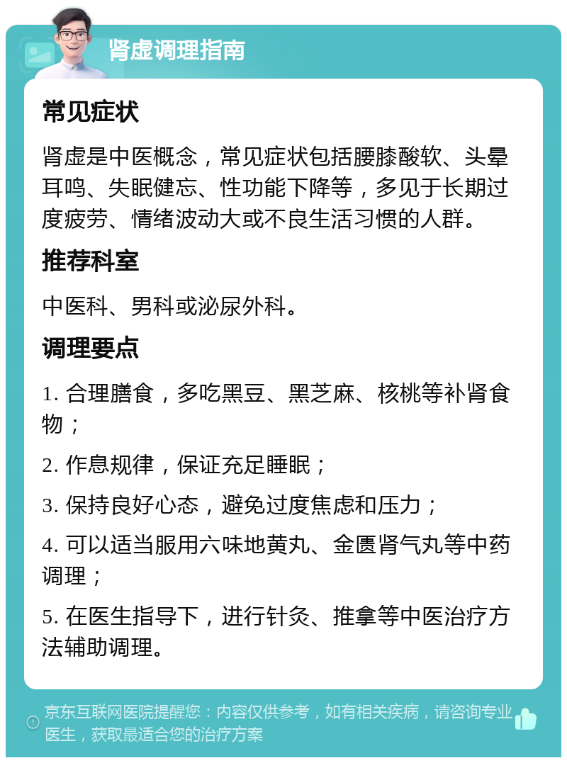 肾虚调理指南 常见症状 肾虚是中医概念，常见症状包括腰膝酸软、头晕耳鸣、失眠健忘、性功能下降等，多见于长期过度疲劳、情绪波动大或不良生活习惯的人群。 推荐科室 中医科、男科或泌尿外科。 调理要点 1. 合理膳食，多吃黑豆、黑芝麻、核桃等补肾食物； 2. 作息规律，保证充足睡眠； 3. 保持良好心态，避免过度焦虑和压力； 4. 可以适当服用六味地黄丸、金匮肾气丸等中药调理； 5. 在医生指导下，进行针灸、推拿等中医治疗方法辅助调理。