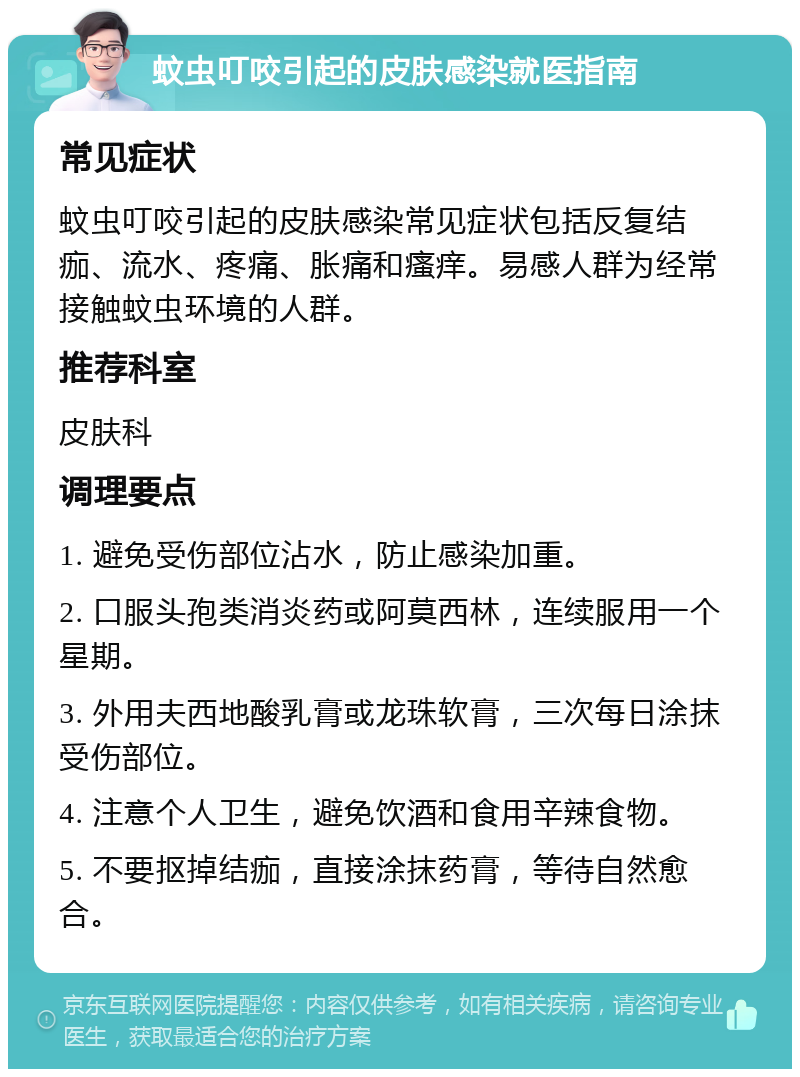 蚊虫叮咬引起的皮肤感染就医指南 常见症状 蚊虫叮咬引起的皮肤感染常见症状包括反复结痂、流水、疼痛、胀痛和瘙痒。易感人群为经常接触蚊虫环境的人群。 推荐科室 皮肤科 调理要点 1. 避免受伤部位沾水，防止感染加重。 2. 口服头孢类消炎药或阿莫西林，连续服用一个星期。 3. 外用夫西地酸乳膏或龙珠软膏，三次每日涂抹受伤部位。 4. 注意个人卫生，避免饮酒和食用辛辣食物。 5. 不要抠掉结痂，直接涂抹药膏，等待自然愈合。