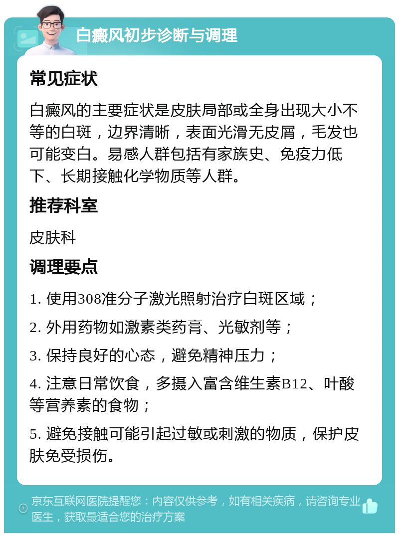 白癜风初步诊断与调理 常见症状 白癜风的主要症状是皮肤局部或全身出现大小不等的白斑，边界清晰，表面光滑无皮屑，毛发也可能变白。易感人群包括有家族史、免疫力低下、长期接触化学物质等人群。 推荐科室 皮肤科 调理要点 1. 使用308准分子激光照射治疗白斑区域； 2. 外用药物如激素类药膏、光敏剂等； 3. 保持良好的心态，避免精神压力； 4. 注意日常饮食，多摄入富含维生素B12、叶酸等营养素的食物； 5. 避免接触可能引起过敏或刺激的物质，保护皮肤免受损伤。