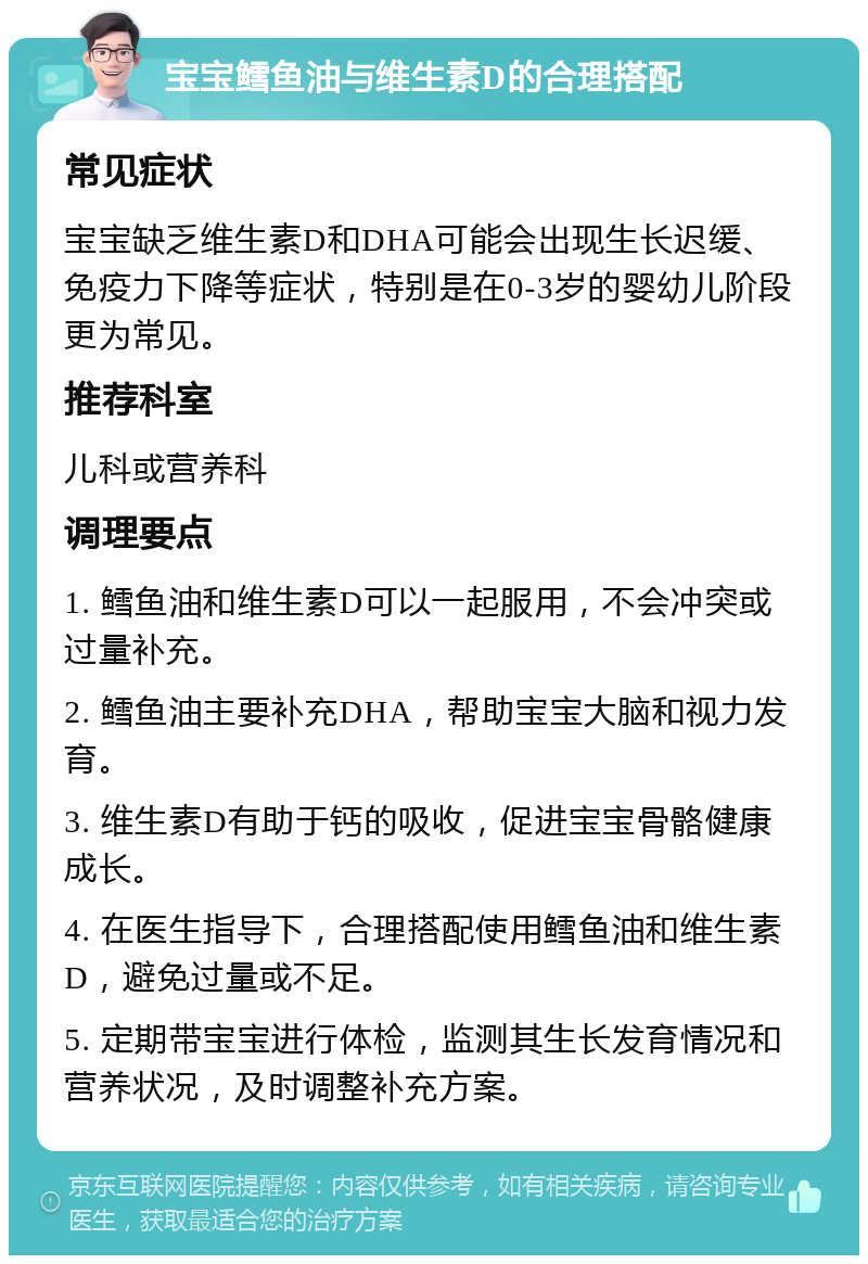 宝宝鳕鱼油与维生素D的合理搭配 常见症状 宝宝缺乏维生素D和DHA可能会出现生长迟缓、免疫力下降等症状，特别是在0-3岁的婴幼儿阶段更为常见。 推荐科室 儿科或营养科 调理要点 1. 鳕鱼油和维生素D可以一起服用，不会冲突或过量补充。 2. 鳕鱼油主要补充DHA，帮助宝宝大脑和视力发育。 3. 维生素D有助于钙的吸收，促进宝宝骨骼健康成长。 4. 在医生指导下，合理搭配使用鳕鱼油和维生素D，避免过量或不足。 5. 定期带宝宝进行体检，监测其生长发育情况和营养状况，及时调整补充方案。