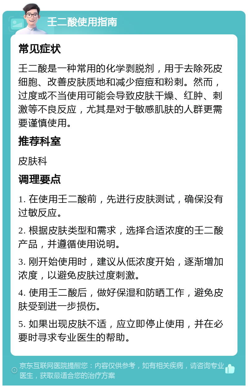 壬二酸使用指南 常见症状 壬二酸是一种常用的化学剥脱剂，用于去除死皮细胞、改善皮肤质地和减少痘痘和粉刺。然而，过度或不当使用可能会导致皮肤干燥、红肿、刺激等不良反应，尤其是对于敏感肌肤的人群更需要谨慎使用。 推荐科室 皮肤科 调理要点 1. 在使用壬二酸前，先进行皮肤测试，确保没有过敏反应。 2. 根据皮肤类型和需求，选择合适浓度的壬二酸产品，并遵循使用说明。 3. 刚开始使用时，建议从低浓度开始，逐渐增加浓度，以避免皮肤过度刺激。 4. 使用壬二酸后，做好保湿和防晒工作，避免皮肤受到进一步损伤。 5. 如果出现皮肤不适，应立即停止使用，并在必要时寻求专业医生的帮助。