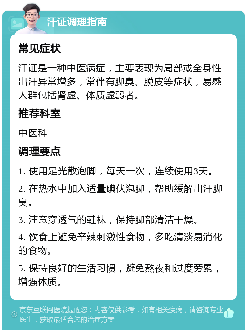 汗证调理指南 常见症状 汗证是一种中医病症，主要表现为局部或全身性出汗异常增多，常伴有脚臭、脱皮等症状，易感人群包括肾虚、体质虚弱者。 推荐科室 中医科 调理要点 1. 使用足光散泡脚，每天一次，连续使用3天。 2. 在热水中加入适量碘伏泡脚，帮助缓解出汗脚臭。 3. 注意穿透气的鞋袜，保持脚部清洁干燥。 4. 饮食上避免辛辣刺激性食物，多吃清淡易消化的食物。 5. 保持良好的生活习惯，避免熬夜和过度劳累，增强体质。