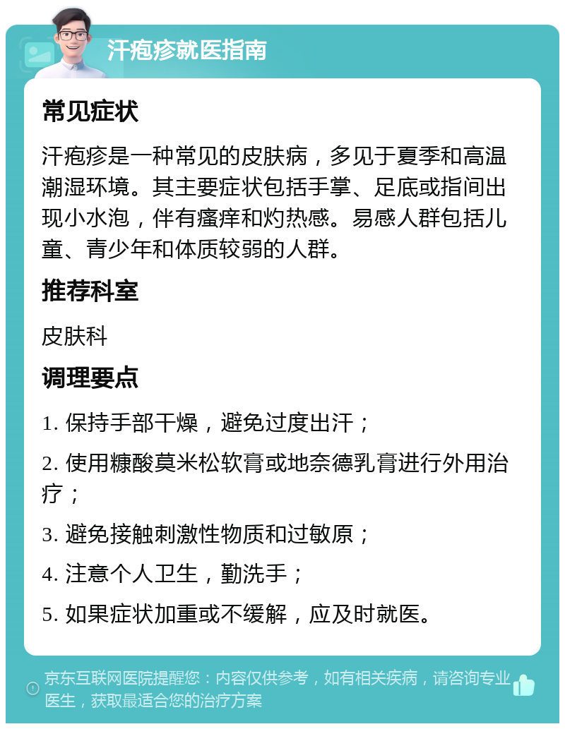 汗疱疹就医指南 常见症状 汗疱疹是一种常见的皮肤病，多见于夏季和高温潮湿环境。其主要症状包括手掌、足底或指间出现小水泡，伴有瘙痒和灼热感。易感人群包括儿童、青少年和体质较弱的人群。 推荐科室 皮肤科 调理要点 1. 保持手部干燥，避免过度出汗； 2. 使用糠酸莫米松软膏或地奈德乳膏进行外用治疗； 3. 避免接触刺激性物质和过敏原； 4. 注意个人卫生，勤洗手； 5. 如果症状加重或不缓解，应及时就医。