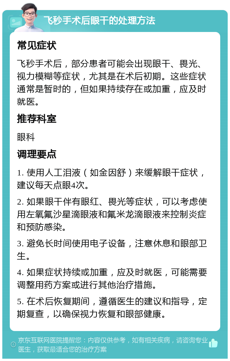 飞秒手术后眼干的处理方法 常见症状 飞秒手术后，部分患者可能会出现眼干、畏光、视力模糊等症状，尤其是在术后初期。这些症状通常是暂时的，但如果持续存在或加重，应及时就医。 推荐科室 眼科 调理要点 1. 使用人工泪液（如金因舒）来缓解眼干症状，建议每天点眼4次。 2. 如果眼干伴有眼红、畏光等症状，可以考虑使用左氧氟沙星滴眼液和氟米龙滴眼液来控制炎症和预防感染。 3. 避免长时间使用电子设备，注意休息和眼部卫生。 4. 如果症状持续或加重，应及时就医，可能需要调整用药方案或进行其他治疗措施。 5. 在术后恢复期间，遵循医生的建议和指导，定期复查，以确保视力恢复和眼部健康。