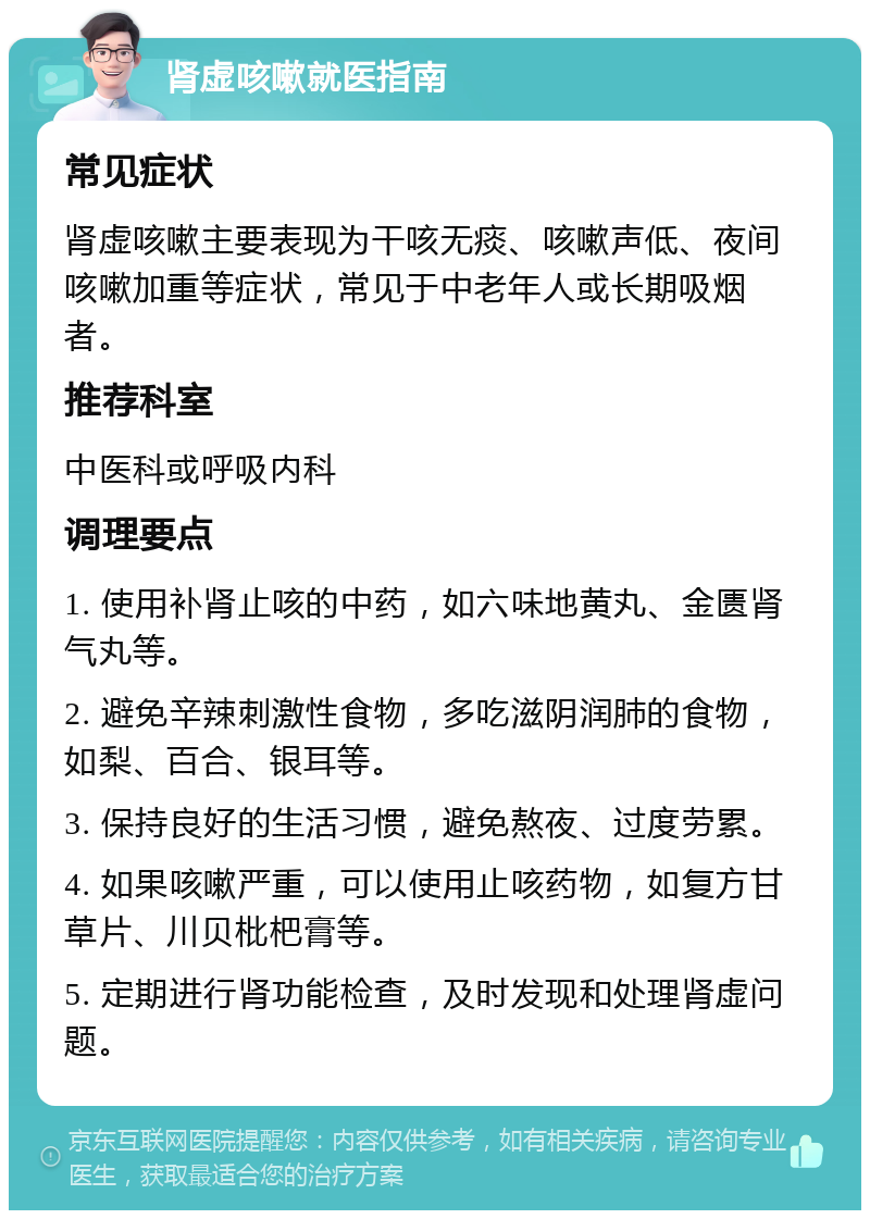 肾虚咳嗽就医指南 常见症状 肾虚咳嗽主要表现为干咳无痰、咳嗽声低、夜间咳嗽加重等症状，常见于中老年人或长期吸烟者。 推荐科室 中医科或呼吸内科 调理要点 1. 使用补肾止咳的中药，如六味地黄丸、金匮肾气丸等。 2. 避免辛辣刺激性食物，多吃滋阴润肺的食物，如梨、百合、银耳等。 3. 保持良好的生活习惯，避免熬夜、过度劳累。 4. 如果咳嗽严重，可以使用止咳药物，如复方甘草片、川贝枇杷膏等。 5. 定期进行肾功能检查，及时发现和处理肾虚问题。