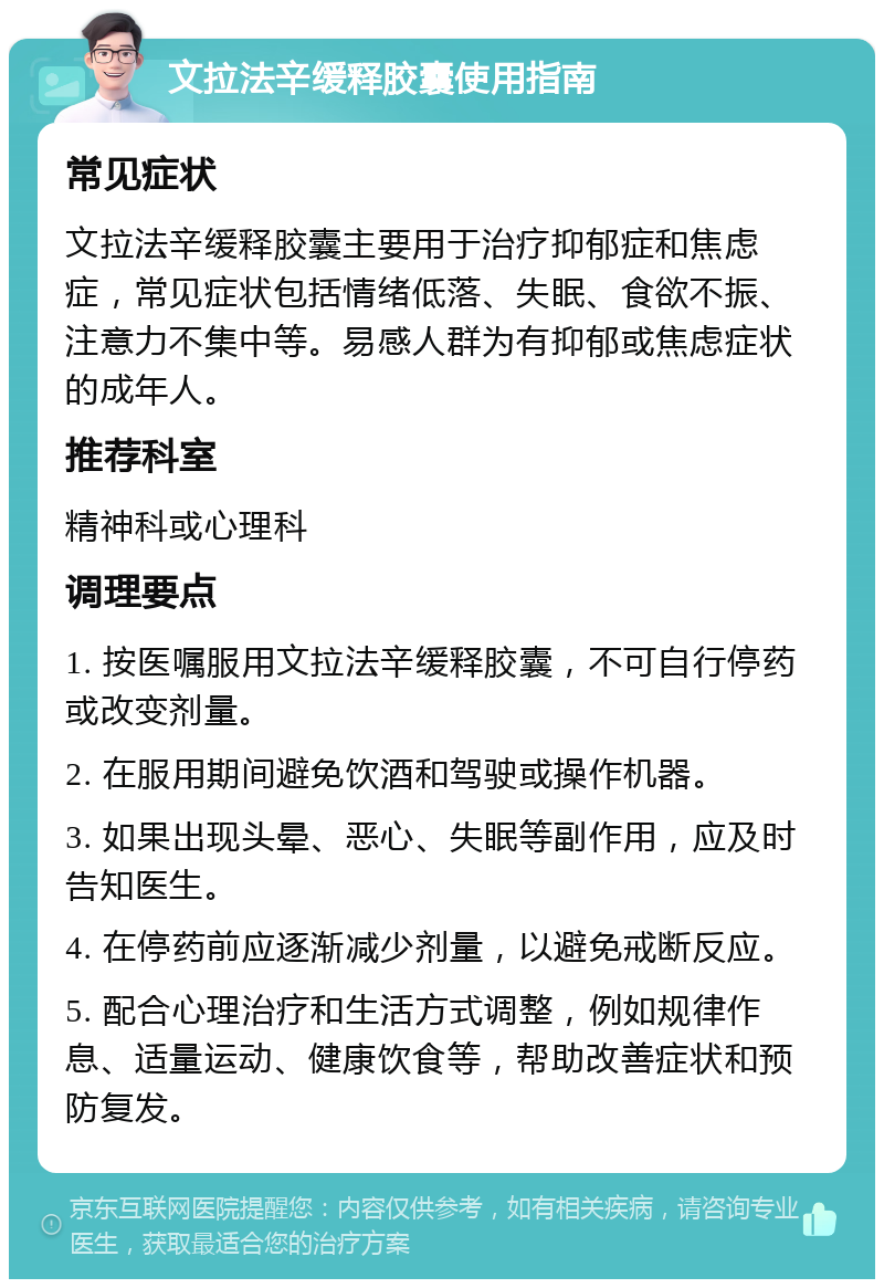 文拉法辛缓释胶囊使用指南 常见症状 文拉法辛缓释胶囊主要用于治疗抑郁症和焦虑症，常见症状包括情绪低落、失眠、食欲不振、注意力不集中等。易感人群为有抑郁或焦虑症状的成年人。 推荐科室 精神科或心理科 调理要点 1. 按医嘱服用文拉法辛缓释胶囊，不可自行停药或改变剂量。 2. 在服用期间避免饮酒和驾驶或操作机器。 3. 如果出现头晕、恶心、失眠等副作用，应及时告知医生。 4. 在停药前应逐渐减少剂量，以避免戒断反应。 5. 配合心理治疗和生活方式调整，例如规律作息、适量运动、健康饮食等，帮助改善症状和预防复发。