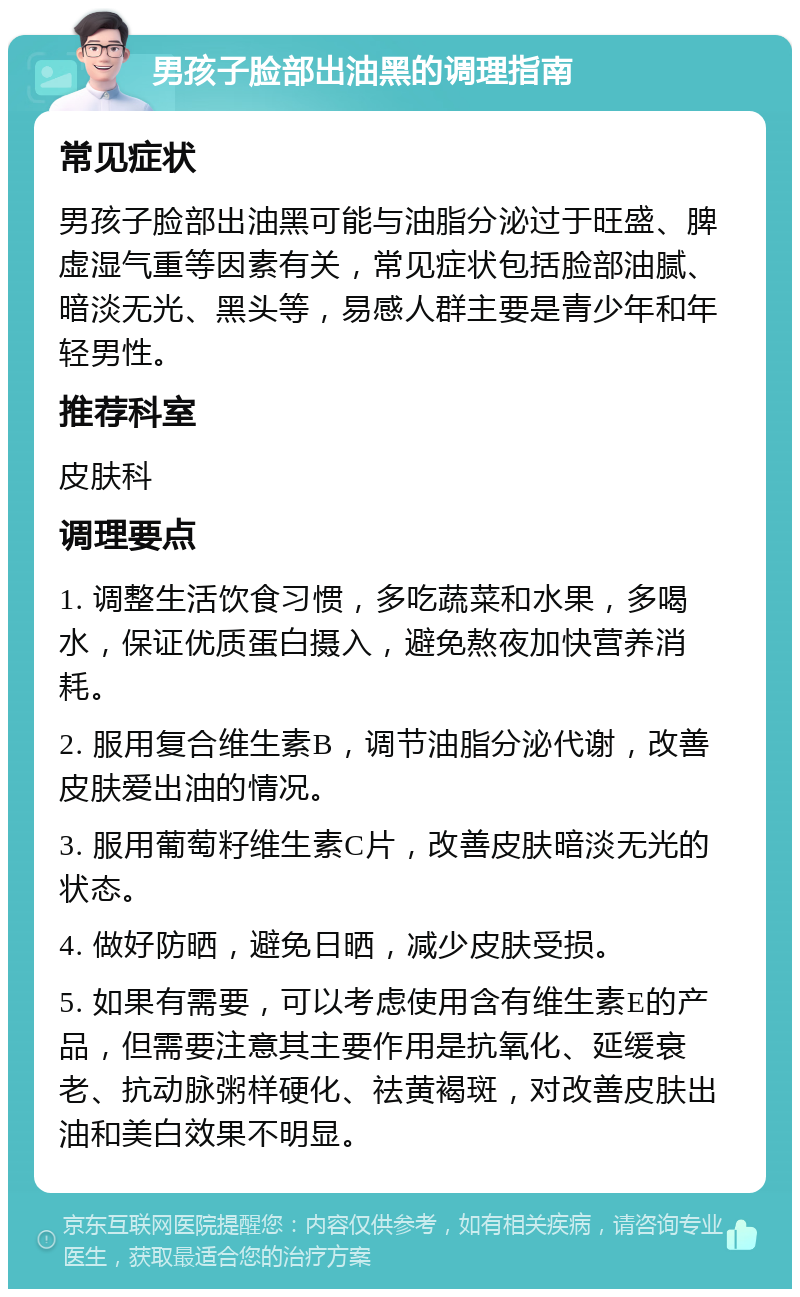 男孩子脸部出油黑的调理指南 常见症状 男孩子脸部出油黑可能与油脂分泌过于旺盛、脾虚湿气重等因素有关，常见症状包括脸部油腻、暗淡无光、黑头等，易感人群主要是青少年和年轻男性。 推荐科室 皮肤科 调理要点 1. 调整生活饮食习惯，多吃蔬菜和水果，多喝水，保证优质蛋白摄入，避免熬夜加快营养消耗。 2. 服用复合维生素B，调节油脂分泌代谢，改善皮肤爱出油的情况。 3. 服用葡萄籽维生素C片，改善皮肤暗淡无光的状态。 4. 做好防晒，避免日晒，减少皮肤受损。 5. 如果有需要，可以考虑使用含有维生素E的产品，但需要注意其主要作用是抗氧化、延缓衰老、抗动脉粥样硬化、祛黄褐斑，对改善皮肤出油和美白效果不明显。