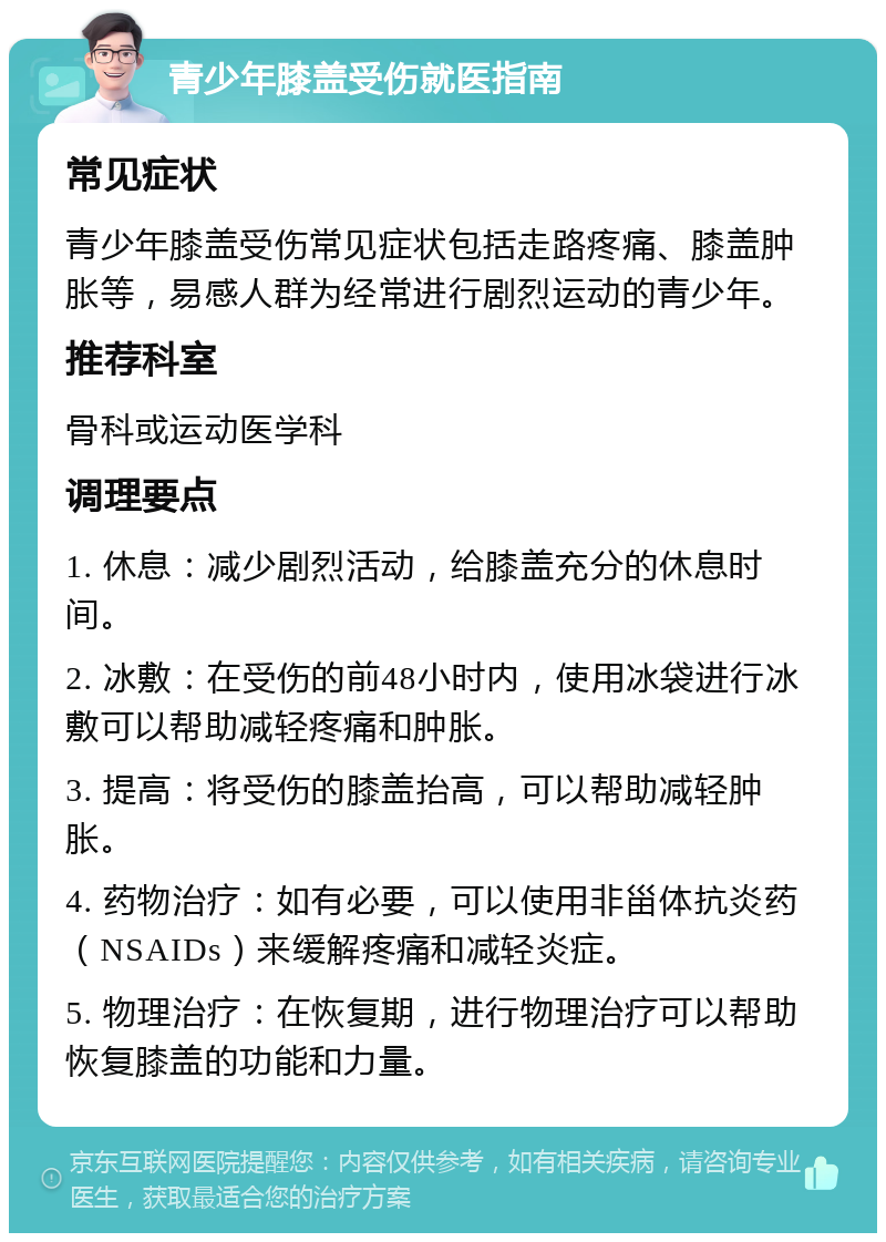 青少年膝盖受伤就医指南 常见症状 青少年膝盖受伤常见症状包括走路疼痛、膝盖肿胀等，易感人群为经常进行剧烈运动的青少年。 推荐科室 骨科或运动医学科 调理要点 1. 休息：减少剧烈活动，给膝盖充分的休息时间。 2. 冰敷：在受伤的前48小时内，使用冰袋进行冰敷可以帮助减轻疼痛和肿胀。 3. 提高：将受伤的膝盖抬高，可以帮助减轻肿胀。 4. 药物治疗：如有必要，可以使用非甾体抗炎药（NSAIDs）来缓解疼痛和减轻炎症。 5. 物理治疗：在恢复期，进行物理治疗可以帮助恢复膝盖的功能和力量。