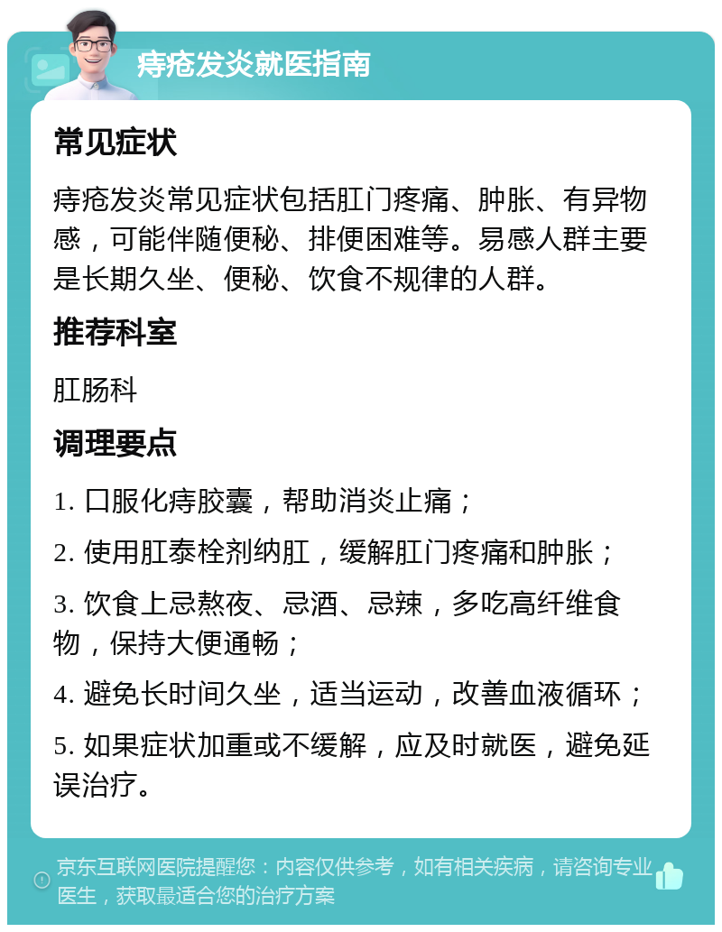 痔疮发炎就医指南 常见症状 痔疮发炎常见症状包括肛门疼痛、肿胀、有异物感，可能伴随便秘、排便困难等。易感人群主要是长期久坐、便秘、饮食不规律的人群。 推荐科室 肛肠科 调理要点 1. 口服化痔胶囊，帮助消炎止痛； 2. 使用肛泰栓剂纳肛，缓解肛门疼痛和肿胀； 3. 饮食上忌熬夜、忌酒、忌辣，多吃高纤维食物，保持大便通畅； 4. 避免长时间久坐，适当运动，改善血液循环； 5. 如果症状加重或不缓解，应及时就医，避免延误治疗。