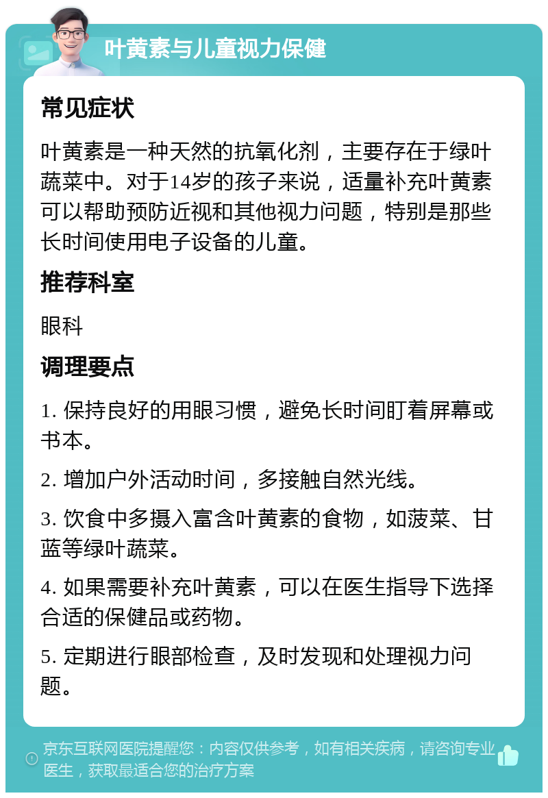 叶黄素与儿童视力保健 常见症状 叶黄素是一种天然的抗氧化剂，主要存在于绿叶蔬菜中。对于14岁的孩子来说，适量补充叶黄素可以帮助预防近视和其他视力问题，特别是那些长时间使用电子设备的儿童。 推荐科室 眼科 调理要点 1. 保持良好的用眼习惯，避免长时间盯着屏幕或书本。 2. 增加户外活动时间，多接触自然光线。 3. 饮食中多摄入富含叶黄素的食物，如菠菜、甘蓝等绿叶蔬菜。 4. 如果需要补充叶黄素，可以在医生指导下选择合适的保健品或药物。 5. 定期进行眼部检查，及时发现和处理视力问题。