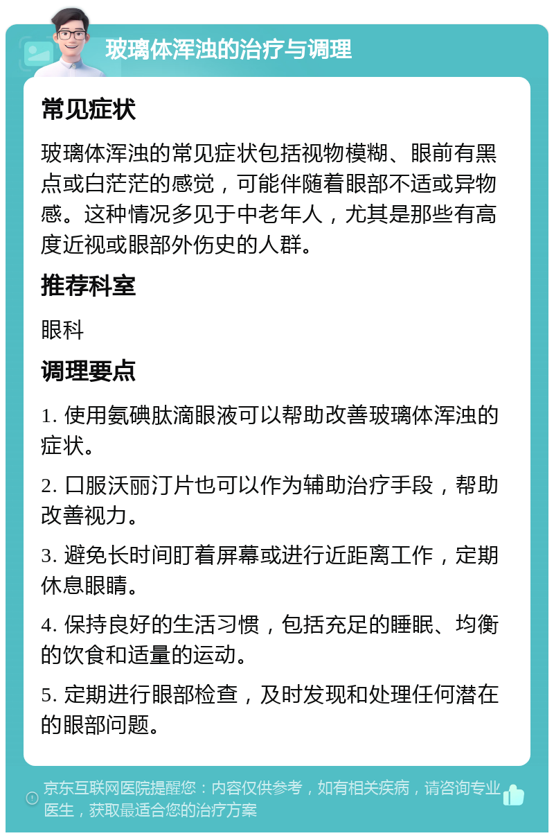 玻璃体浑浊的治疗与调理 常见症状 玻璃体浑浊的常见症状包括视物模糊、眼前有黑点或白茫茫的感觉，可能伴随着眼部不适或异物感。这种情况多见于中老年人，尤其是那些有高度近视或眼部外伤史的人群。 推荐科室 眼科 调理要点 1. 使用氨碘肽滴眼液可以帮助改善玻璃体浑浊的症状。 2. 口服沃丽汀片也可以作为辅助治疗手段，帮助改善视力。 3. 避免长时间盯着屏幕或进行近距离工作，定期休息眼睛。 4. 保持良好的生活习惯，包括充足的睡眠、均衡的饮食和适量的运动。 5. 定期进行眼部检查，及时发现和处理任何潜在的眼部问题。