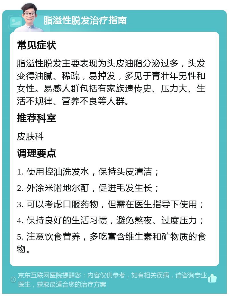 脂溢性脱发治疗指南 常见症状 脂溢性脱发主要表现为头皮油脂分泌过多，头发变得油腻、稀疏，易掉发，多见于青壮年男性和女性。易感人群包括有家族遗传史、压力大、生活不规律、营养不良等人群。 推荐科室 皮肤科 调理要点 1. 使用控油洗发水，保持头皮清洁； 2. 外涂米诺地尔酊，促进毛发生长； 3. 可以考虑口服药物，但需在医生指导下使用； 4. 保持良好的生活习惯，避免熬夜、过度压力； 5. 注意饮食营养，多吃富含维生素和矿物质的食物。