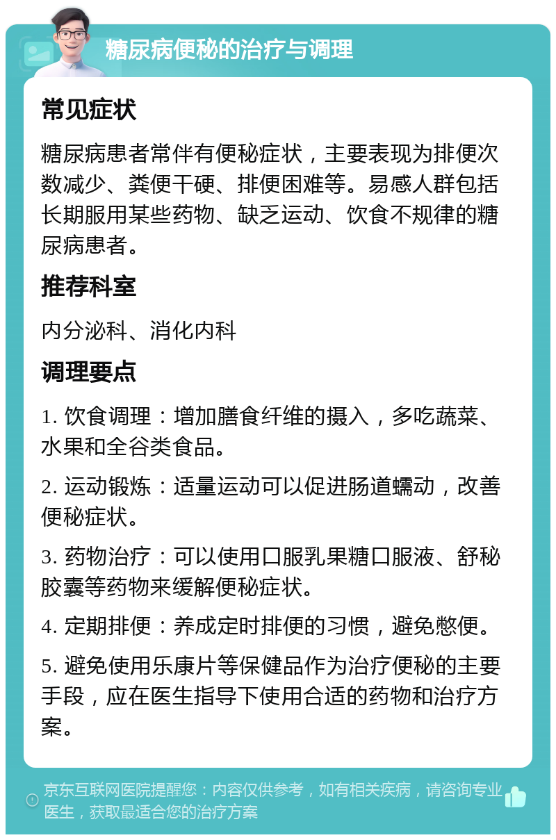 糖尿病便秘的治疗与调理 常见症状 糖尿病患者常伴有便秘症状，主要表现为排便次数减少、粪便干硬、排便困难等。易感人群包括长期服用某些药物、缺乏运动、饮食不规律的糖尿病患者。 推荐科室 内分泌科、消化内科 调理要点 1. 饮食调理：增加膳食纤维的摄入，多吃蔬菜、水果和全谷类食品。 2. 运动锻炼：适量运动可以促进肠道蠕动，改善便秘症状。 3. 药物治疗：可以使用口服乳果糖口服液、舒秘胶囊等药物来缓解便秘症状。 4. 定期排便：养成定时排便的习惯，避免憋便。 5. 避免使用乐康片等保健品作为治疗便秘的主要手段，应在医生指导下使用合适的药物和治疗方案。