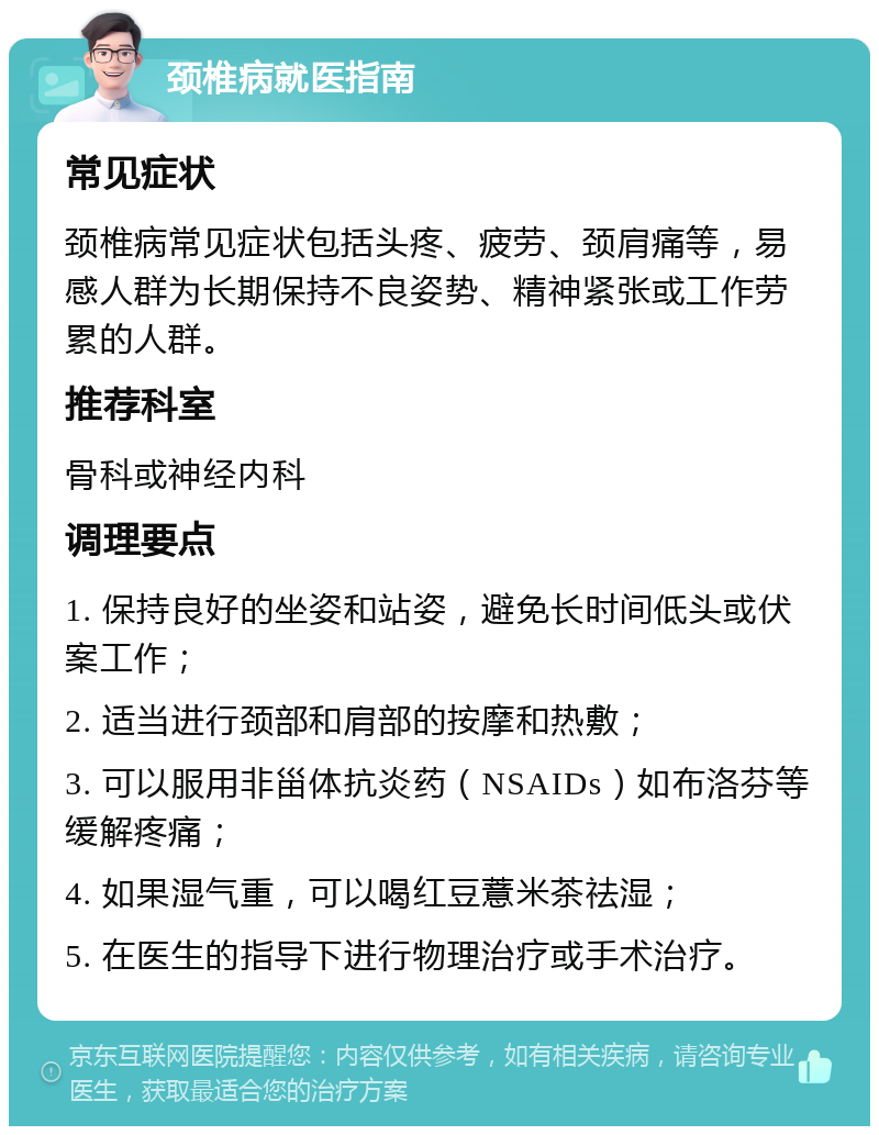 颈椎病就医指南 常见症状 颈椎病常见症状包括头疼、疲劳、颈肩痛等，易感人群为长期保持不良姿势、精神紧张或工作劳累的人群。 推荐科室 骨科或神经内科 调理要点 1. 保持良好的坐姿和站姿，避免长时间低头或伏案工作； 2. 适当进行颈部和肩部的按摩和热敷； 3. 可以服用非甾体抗炎药（NSAIDs）如布洛芬等缓解疼痛； 4. 如果湿气重，可以喝红豆薏米茶祛湿； 5. 在医生的指导下进行物理治疗或手术治疗。