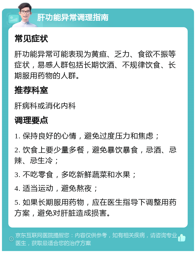 肝功能异常调理指南 常见症状 肝功能异常可能表现为黄疸、乏力、食欲不振等症状，易感人群包括长期饮酒、不规律饮食、长期服用药物的人群。 推荐科室 肝病科或消化内科 调理要点 1. 保持良好的心情，避免过度压力和焦虑； 2. 饮食上要少量多餐，避免暴饮暴食，忌酒、忌辣、忌生冷； 3. 不吃零食，多吃新鲜蔬菜和水果； 4. 适当运动，避免熬夜； 5. 如果长期服用药物，应在医生指导下调整用药方案，避免对肝脏造成损害。