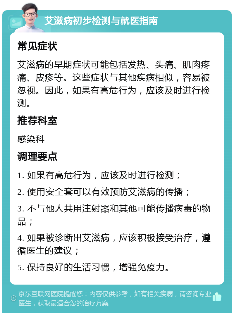 艾滋病初步检测与就医指南 常见症状 艾滋病的早期症状可能包括发热、头痛、肌肉疼痛、皮疹等。这些症状与其他疾病相似，容易被忽视。因此，如果有高危行为，应该及时进行检测。 推荐科室 感染科 调理要点 1. 如果有高危行为，应该及时进行检测； 2. 使用安全套可以有效预防艾滋病的传播； 3. 不与他人共用注射器和其他可能传播病毒的物品； 4. 如果被诊断出艾滋病，应该积极接受治疗，遵循医生的建议； 5. 保持良好的生活习惯，增强免疫力。