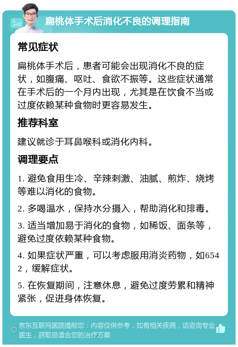 扁桃体手术后消化不良的调理指南 常见症状 扁桃体手术后，患者可能会出现消化不良的症状，如腹痛、呕吐、食欲不振等。这些症状通常在手术后的一个月内出现，尤其是在饮食不当或过度依赖某种食物时更容易发生。 推荐科室 建议就诊于耳鼻喉科或消化内科。 调理要点 1. 避免食用生冷、辛辣刺激、油腻、煎炸、烧烤等难以消化的食物。 2. 多喝温水，保持水分摄入，帮助消化和排毒。 3. 适当增加易于消化的食物，如稀饭、面条等，避免过度依赖某种食物。 4. 如果症状严重，可以考虑服用消炎药物，如6542，缓解症状。 5. 在恢复期间，注意休息，避免过度劳累和精神紧张，促进身体恢复。