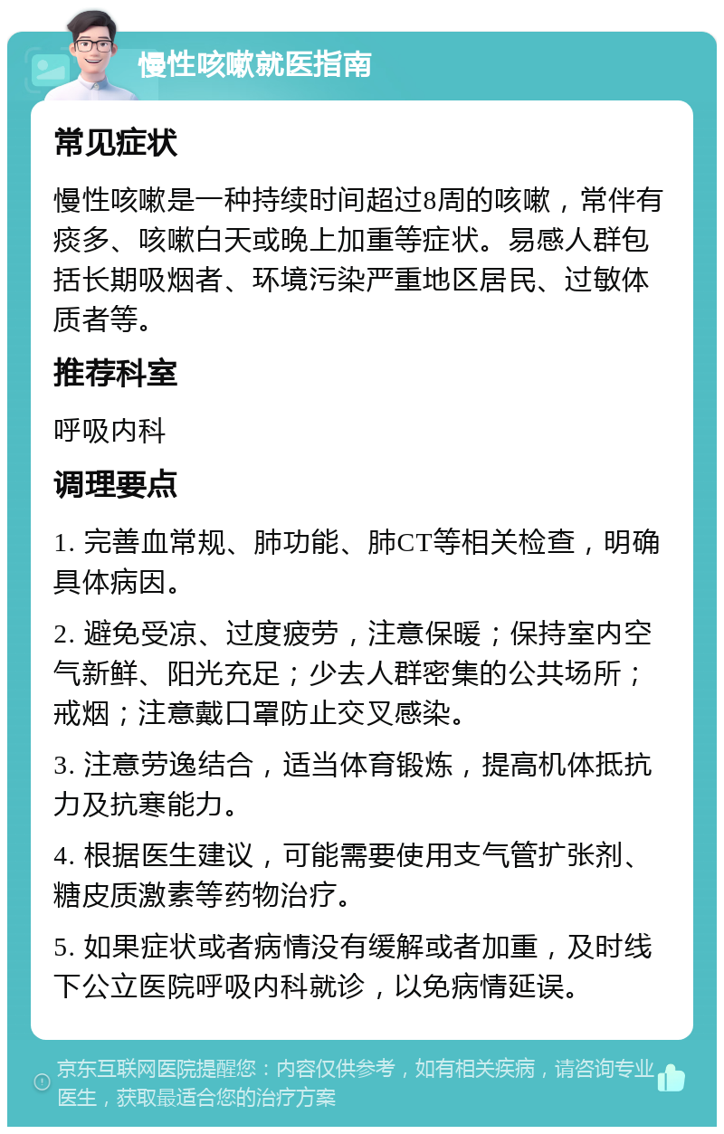 慢性咳嗽就医指南 常见症状 慢性咳嗽是一种持续时间超过8周的咳嗽，常伴有痰多、咳嗽白天或晚上加重等症状。易感人群包括长期吸烟者、环境污染严重地区居民、过敏体质者等。 推荐科室 呼吸内科 调理要点 1. 完善血常规、肺功能、肺CT等相关检查，明确具体病因。 2. 避免受凉、过度疲劳，注意保暖；保持室内空气新鲜、阳光充足；少去人群密集的公共场所；戒烟；注意戴口罩防止交叉感染。 3. 注意劳逸结合，适当体育锻炼，提高机体抵抗力及抗寒能力。 4. 根据医生建议，可能需要使用支气管扩张剂、糖皮质激素等药物治疗。 5. 如果症状或者病情没有缓解或者加重，及时线下公立医院呼吸内科就诊，以免病情延误。