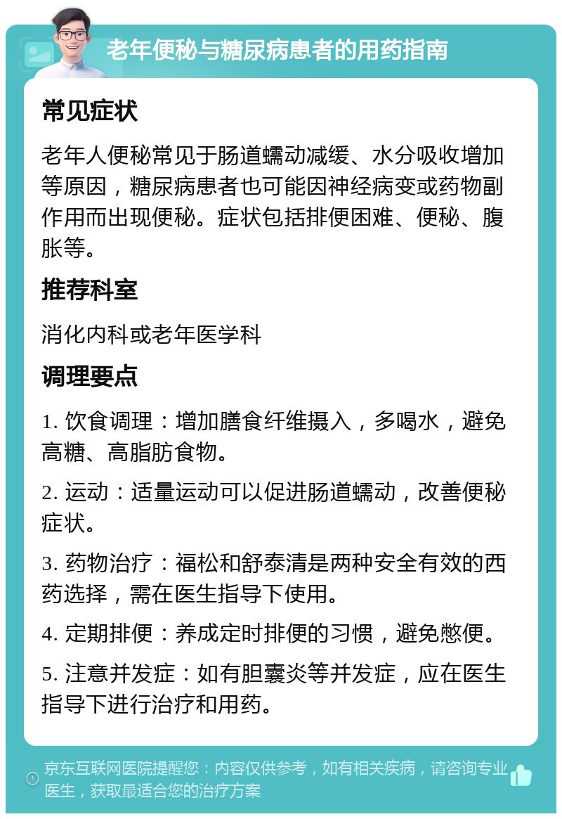 老年便秘与糖尿病患者的用药指南 常见症状 老年人便秘常见于肠道蠕动减缓、水分吸收增加等原因，糖尿病患者也可能因神经病变或药物副作用而出现便秘。症状包括排便困难、便秘、腹胀等。 推荐科室 消化内科或老年医学科 调理要点 1. 饮食调理：增加膳食纤维摄入，多喝水，避免高糖、高脂肪食物。 2. 运动：适量运动可以促进肠道蠕动，改善便秘症状。 3. 药物治疗：福松和舒泰清是两种安全有效的西药选择，需在医生指导下使用。 4. 定期排便：养成定时排便的习惯，避免憋便。 5. 注意并发症：如有胆囊炎等并发症，应在医生指导下进行治疗和用药。