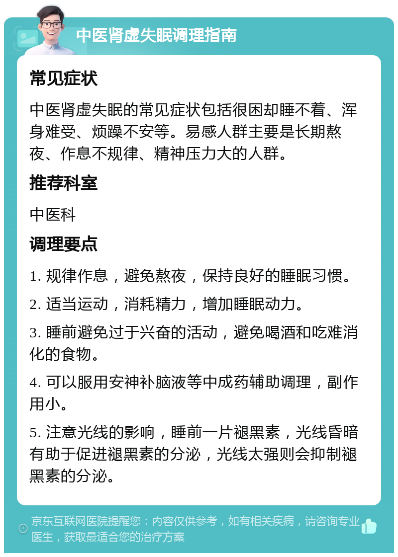 中医肾虚失眠调理指南 常见症状 中医肾虚失眠的常见症状包括很困却睡不着、浑身难受、烦躁不安等。易感人群主要是长期熬夜、作息不规律、精神压力大的人群。 推荐科室 中医科 调理要点 1. 规律作息，避免熬夜，保持良好的睡眠习惯。 2. 适当运动，消耗精力，增加睡眠动力。 3. 睡前避免过于兴奋的活动，避免喝酒和吃难消化的食物。 4. 可以服用安神补脑液等中成药辅助调理，副作用小。 5. 注意光线的影响，睡前一片褪黑素，光线昏暗有助于促进褪黑素的分泌，光线太强则会抑制褪黑素的分泌。