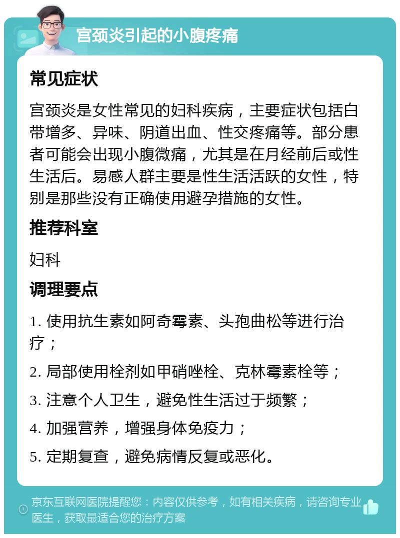 宫颈炎引起的小腹疼痛 常见症状 宫颈炎是女性常见的妇科疾病，主要症状包括白带增多、异味、阴道出血、性交疼痛等。部分患者可能会出现小腹微痛，尤其是在月经前后或性生活后。易感人群主要是性生活活跃的女性，特别是那些没有正确使用避孕措施的女性。 推荐科室 妇科 调理要点 1. 使用抗生素如阿奇霉素、头孢曲松等进行治疗； 2. 局部使用栓剂如甲硝唑栓、克林霉素栓等； 3. 注意个人卫生，避免性生活过于频繁； 4. 加强营养，增强身体免疫力； 5. 定期复查，避免病情反复或恶化。