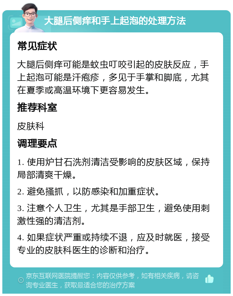 大腿后侧痒和手上起泡的处理方法 常见症状 大腿后侧痒可能是蚊虫叮咬引起的皮肤反应，手上起泡可能是汗疱疹，多见于手掌和脚底，尤其在夏季或高温环境下更容易发生。 推荐科室 皮肤科 调理要点 1. 使用炉甘石洗剂清洁受影响的皮肤区域，保持局部清爽干燥。 2. 避免搔抓，以防感染和加重症状。 3. 注意个人卫生，尤其是手部卫生，避免使用刺激性强的清洁剂。 4. 如果症状严重或持续不退，应及时就医，接受专业的皮肤科医生的诊断和治疗。