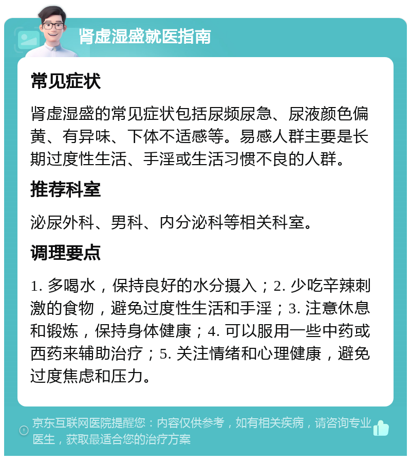 肾虚湿盛就医指南 常见症状 肾虚湿盛的常见症状包括尿频尿急、尿液颜色偏黄、有异味、下体不适感等。易感人群主要是长期过度性生活、手淫或生活习惯不良的人群。 推荐科室 泌尿外科、男科、内分泌科等相关科室。 调理要点 1. 多喝水，保持良好的水分摄入；2. 少吃辛辣刺激的食物，避免过度性生活和手淫；3. 注意休息和锻炼，保持身体健康；4. 可以服用一些中药或西药来辅助治疗；5. 关注情绪和心理健康，避免过度焦虑和压力。