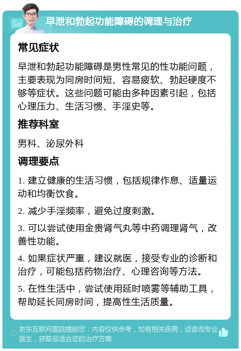 早泄和勃起功能障碍的调理与治疗 常见症状 早泄和勃起功能障碍是男性常见的性功能问题，主要表现为同房时间短、容易疲软、勃起硬度不够等症状。这些问题可能由多种因素引起，包括心理压力、生活习惯、手淫史等。 推荐科室 男科、泌尿外科 调理要点 1. 建立健康的生活习惯，包括规律作息、适量运动和均衡饮食。 2. 减少手淫频率，避免过度刺激。 3. 可以尝试使用金贵肾气丸等中药调理肾气，改善性功能。 4. 如果症状严重，建议就医，接受专业的诊断和治疗，可能包括药物治疗、心理咨询等方法。 5. 在性生活中，尝试使用延时喷雾等辅助工具，帮助延长同房时间，提高性生活质量。