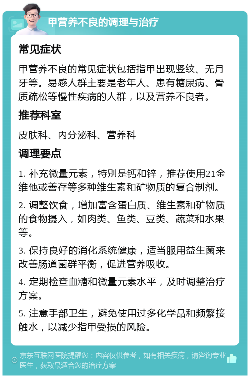 甲营养不良的调理与治疗 常见症状 甲营养不良的常见症状包括指甲出现竖纹、无月牙等。易感人群主要是老年人、患有糖尿病、骨质疏松等慢性疾病的人群，以及营养不良者。 推荐科室 皮肤科、内分泌科、营养科 调理要点 1. 补充微量元素，特别是钙和锌，推荐使用21金维他或善存等多种维生素和矿物质的复合制剂。 2. 调整饮食，增加富含蛋白质、维生素和矿物质的食物摄入，如肉类、鱼类、豆类、蔬菜和水果等。 3. 保持良好的消化系统健康，适当服用益生菌来改善肠道菌群平衡，促进营养吸收。 4. 定期检查血糖和微量元素水平，及时调整治疗方案。 5. 注意手部卫生，避免使用过多化学品和频繁接触水，以减少指甲受损的风险。