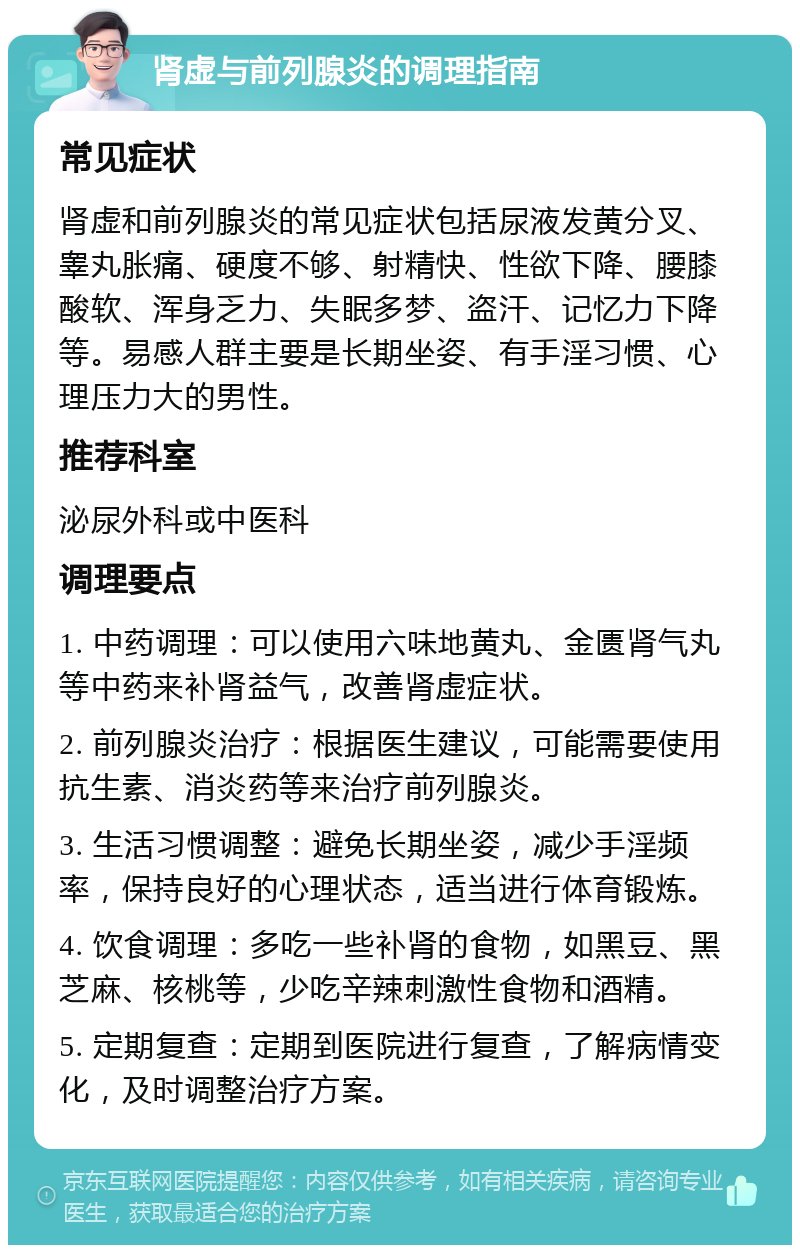 肾虚与前列腺炎的调理指南 常见症状 肾虚和前列腺炎的常见症状包括尿液发黄分叉、睾丸胀痛、硬度不够、射精快、性欲下降、腰膝酸软、浑身乏力、失眠多梦、盗汗、记忆力下降等。易感人群主要是长期坐姿、有手淫习惯、心理压力大的男性。 推荐科室 泌尿外科或中医科 调理要点 1. 中药调理：可以使用六味地黄丸、金匮肾气丸等中药来补肾益气，改善肾虚症状。 2. 前列腺炎治疗：根据医生建议，可能需要使用抗生素、消炎药等来治疗前列腺炎。 3. 生活习惯调整：避免长期坐姿，减少手淫频率，保持良好的心理状态，适当进行体育锻炼。 4. 饮食调理：多吃一些补肾的食物，如黑豆、黑芝麻、核桃等，少吃辛辣刺激性食物和酒精。 5. 定期复查：定期到医院进行复查，了解病情变化，及时调整治疗方案。