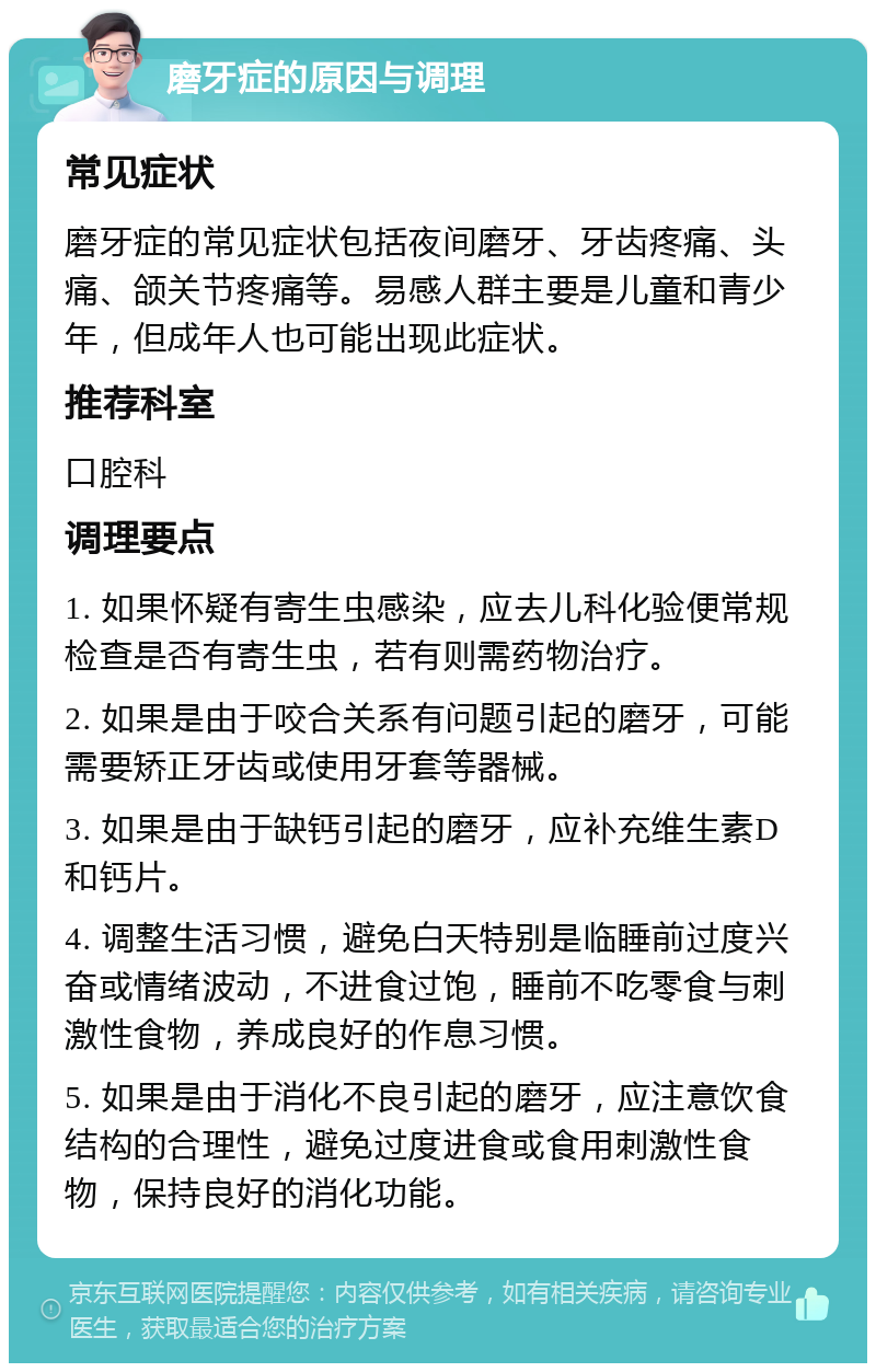 磨牙症的原因与调理 常见症状 磨牙症的常见症状包括夜间磨牙、牙齿疼痛、头痛、颌关节疼痛等。易感人群主要是儿童和青少年，但成年人也可能出现此症状。 推荐科室 口腔科 调理要点 1. 如果怀疑有寄生虫感染，应去儿科化验便常规检查是否有寄生虫，若有则需药物治疗。 2. 如果是由于咬合关系有问题引起的磨牙，可能需要矫正牙齿或使用牙套等器械。 3. 如果是由于缺钙引起的磨牙，应补充维生素D和钙片。 4. 调整生活习惯，避免白天特别是临睡前过度兴奋或情绪波动，不进食过饱，睡前不吃零食与刺激性食物，养成良好的作息习惯。 5. 如果是由于消化不良引起的磨牙，应注意饮食结构的合理性，避免过度进食或食用刺激性食物，保持良好的消化功能。