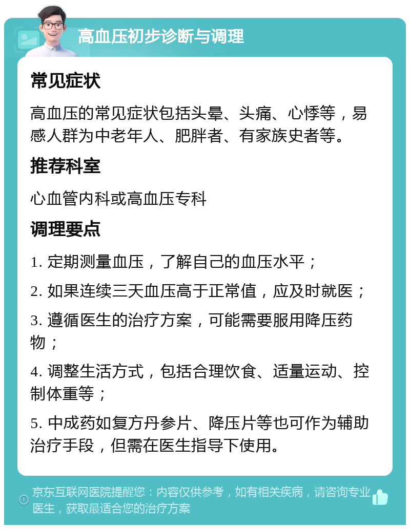 高血压初步诊断与调理 常见症状 高血压的常见症状包括头晕、头痛、心悸等，易感人群为中老年人、肥胖者、有家族史者等。 推荐科室 心血管内科或高血压专科 调理要点 1. 定期测量血压，了解自己的血压水平； 2. 如果连续三天血压高于正常值，应及时就医； 3. 遵循医生的治疗方案，可能需要服用降压药物； 4. 调整生活方式，包括合理饮食、适量运动、控制体重等； 5. 中成药如复方丹参片、降压片等也可作为辅助治疗手段，但需在医生指导下使用。