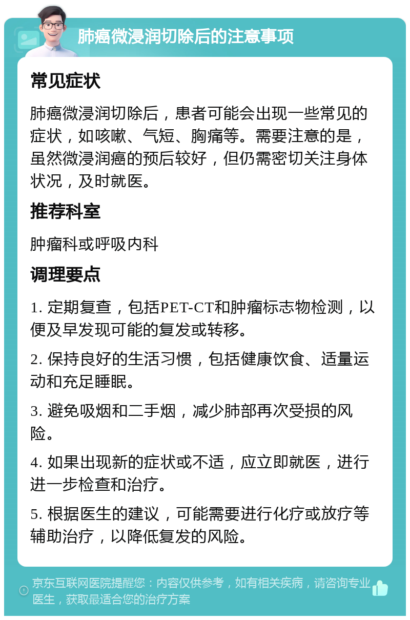 肺癌微浸润切除后的注意事项 常见症状 肺癌微浸润切除后，患者可能会出现一些常见的症状，如咳嗽、气短、胸痛等。需要注意的是，虽然微浸润癌的预后较好，但仍需密切关注身体状况，及时就医。 推荐科室 肿瘤科或呼吸内科 调理要点 1. 定期复查，包括PET-CT和肿瘤标志物检测，以便及早发现可能的复发或转移。 2. 保持良好的生活习惯，包括健康饮食、适量运动和充足睡眠。 3. 避免吸烟和二手烟，减少肺部再次受损的风险。 4. 如果出现新的症状或不适，应立即就医，进行进一步检查和治疗。 5. 根据医生的建议，可能需要进行化疗或放疗等辅助治疗，以降低复发的风险。