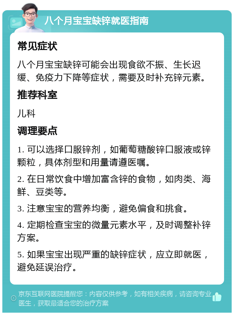 八个月宝宝缺锌就医指南 常见症状 八个月宝宝缺锌可能会出现食欲不振、生长迟缓、免疫力下降等症状，需要及时补充锌元素。 推荐科室 儿科 调理要点 1. 可以选择口服锌剂，如葡萄糖酸锌口服液或锌颗粒，具体剂型和用量请遵医嘱。 2. 在日常饮食中增加富含锌的食物，如肉类、海鲜、豆类等。 3. 注意宝宝的营养均衡，避免偏食和挑食。 4. 定期检查宝宝的微量元素水平，及时调整补锌方案。 5. 如果宝宝出现严重的缺锌症状，应立即就医，避免延误治疗。