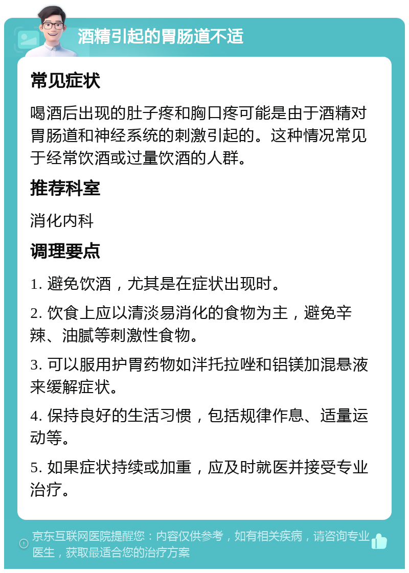 酒精引起的胃肠道不适 常见症状 喝酒后出现的肚子疼和胸口疼可能是由于酒精对胃肠道和神经系统的刺激引起的。这种情况常见于经常饮酒或过量饮酒的人群。 推荐科室 消化内科 调理要点 1. 避免饮酒，尤其是在症状出现时。 2. 饮食上应以清淡易消化的食物为主，避免辛辣、油腻等刺激性食物。 3. 可以服用护胃药物如泮托拉唑和铝镁加混悬液来缓解症状。 4. 保持良好的生活习惯，包括规律作息、适量运动等。 5. 如果症状持续或加重，应及时就医并接受专业治疗。