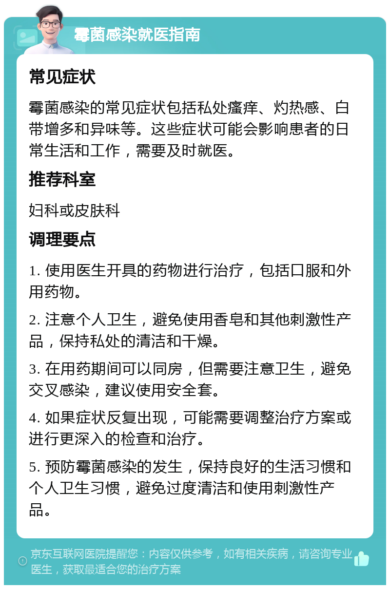 霉菌感染就医指南 常见症状 霉菌感染的常见症状包括私处瘙痒、灼热感、白带增多和异味等。这些症状可能会影响患者的日常生活和工作，需要及时就医。 推荐科室 妇科或皮肤科 调理要点 1. 使用医生开具的药物进行治疗，包括口服和外用药物。 2. 注意个人卫生，避免使用香皂和其他刺激性产品，保持私处的清洁和干燥。 3. 在用药期间可以同房，但需要注意卫生，避免交叉感染，建议使用安全套。 4. 如果症状反复出现，可能需要调整治疗方案或进行更深入的检查和治疗。 5. 预防霉菌感染的发生，保持良好的生活习惯和个人卫生习惯，避免过度清洁和使用刺激性产品。