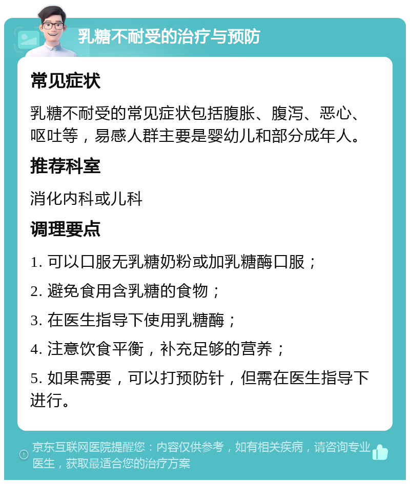 乳糖不耐受的治疗与预防 常见症状 乳糖不耐受的常见症状包括腹胀、腹泻、恶心、呕吐等，易感人群主要是婴幼儿和部分成年人。 推荐科室 消化内科或儿科 调理要点 1. 可以口服无乳糖奶粉或加乳糖酶口服； 2. 避免食用含乳糖的食物； 3. 在医生指导下使用乳糖酶； 4. 注意饮食平衡，补充足够的营养； 5. 如果需要，可以打预防针，但需在医生指导下进行。