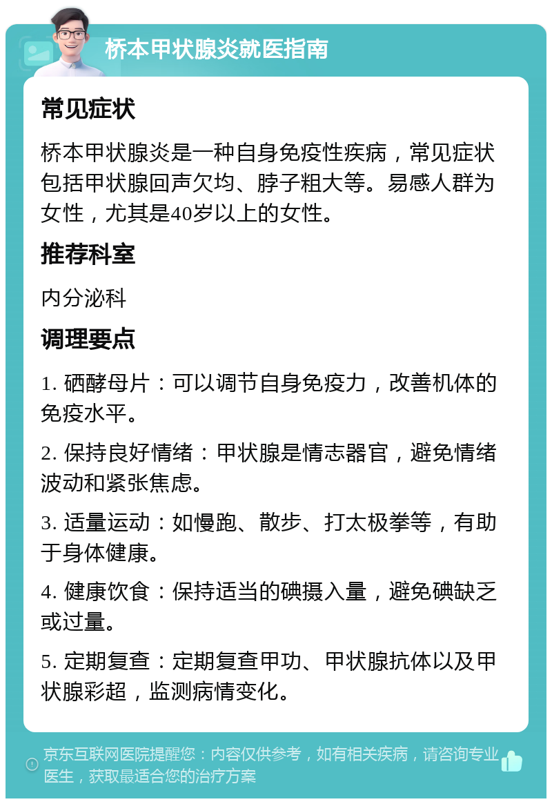 桥本甲状腺炎就医指南 常见症状 桥本甲状腺炎是一种自身免疫性疾病，常见症状包括甲状腺回声欠均、脖子粗大等。易感人群为女性，尤其是40岁以上的女性。 推荐科室 内分泌科 调理要点 1. 硒酵母片：可以调节自身免疫力，改善机体的免疫水平。 2. 保持良好情绪：甲状腺是情志器官，避免情绪波动和紧张焦虑。 3. 适量运动：如慢跑、散步、打太极拳等，有助于身体健康。 4. 健康饮食：保持适当的碘摄入量，避免碘缺乏或过量。 5. 定期复查：定期复查甲功、甲状腺抗体以及甲状腺彩超，监测病情变化。